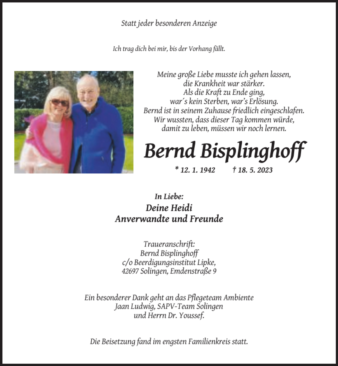 <p>Statt jeder besonderen Anzeige</p><p>Ich trag dich bei mir, bis der Vorhang fällt.</p><p>Meine große Liebe musste ich gehen lassen,<br />die Krankheit war stärker.<br />Als die Kraft zu Ende ging,<br />war´s kein Sterben, war’s Erlösung.<br />Bernd ist in seinem Zuhause friedlich eingeschlafen.<br />Wir wussten, dass dieser Tag kommen würde,<br />damit zu leben, müssen wir noch lernen.</p><p>Bernd Bisplinghoff<br />* 12. 1. 1942</p><p>† 18. 5. 2023</p><p>In Liebe:</p><p>Deine Heidi<br />Anverwandte und Freunde<br />Traueranschrift:<br />Bernd Bisplinghoff<br />c/o Beerdigungsinstitut Lipke,<br />42697 Solingen, Emdenstraße 9</p><p>Ein besonderer Dank geht an das Pflegeteam Ambiente<br />Jaan Ludwig, SAPV-Team Solingen<br />und Herrn Dr. Youssef.</p><p>Die Beisetzung fand im engsten Familienkreis statt.</p>
