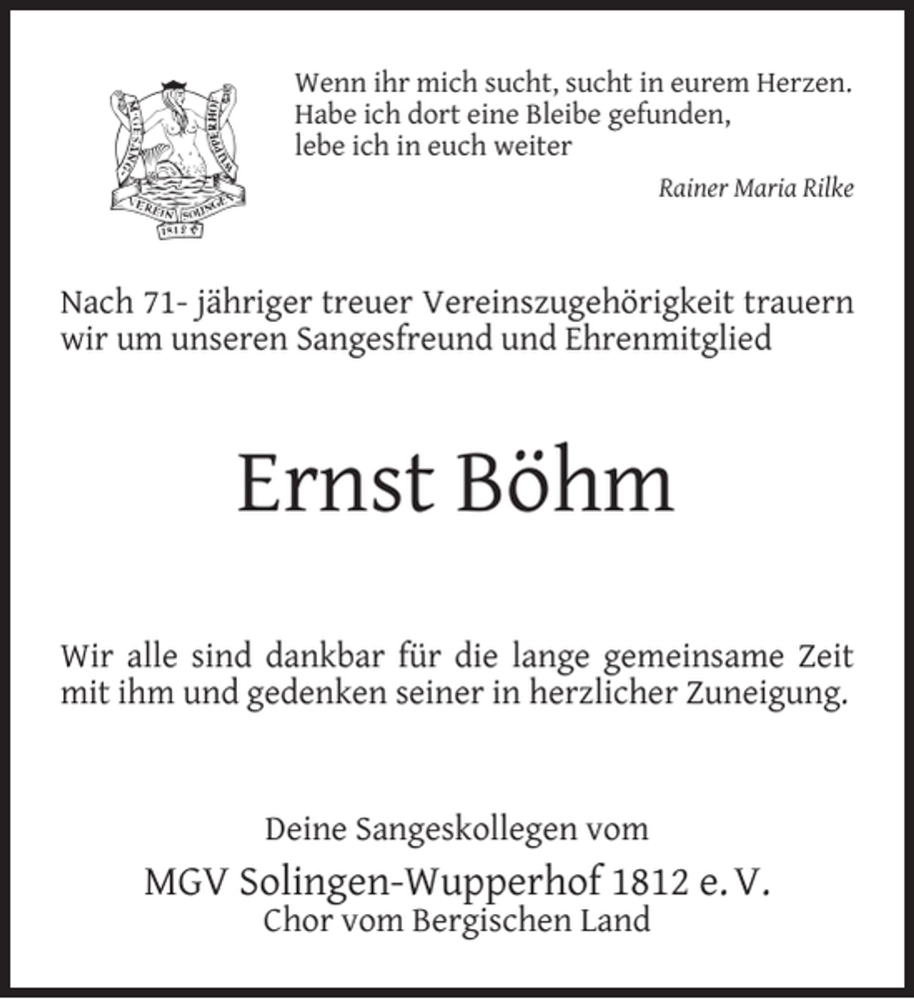 <p>Wenn ihr mich sucht, sucht in eurem Herzen.<br />Habe ich dort eine Bleibe gefunden,<br />lebe ich in euch weiter<br />Rainer Maria Rilke</p><p>Nach 71- jähriger treuer Vereinszugehörigkeit trauern<br />wir um unseren Sangesfreund und Ehrenmitglied</p><p>Ernst Böhm<br />Wir alle sind dankbar für die lange gemeinsame Zeit<br />mit ihm und gedenken seiner in herzlicher Zuneigung.</p><p>Deine Sangeskollegen vom</p><p>MGV Solingen-Wupperhof 1812 e. V.<br />Chor vom Bergischen Land</p>