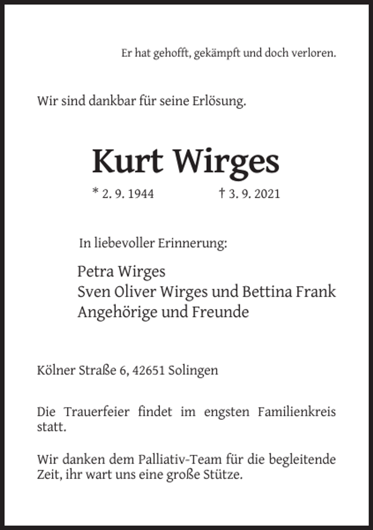 <p>Er hat gehofft, gekämpft und doch verloren.</p><p>Wir sind dankbar für seine Erlösung.</p><p>Kurt Wirges<br />* 2. 9. 1944</p><p>† 3. 9. 2021</p><p>In liebevoller Erinnerung:</p><p>Petra Wirges<br />Sven Oliver Wirges und Bettina Frank<br />Angehörige und Freunde</p><p>Kölner Straße 6, 42651 Solingen<br />Die Trauerfeier findet im engsten Familienkreis<br />statt.<br />Wir danken dem Palliativ-Team für die begleitende<br />Zeit, ihr wart uns eine große Stütze.</p>
