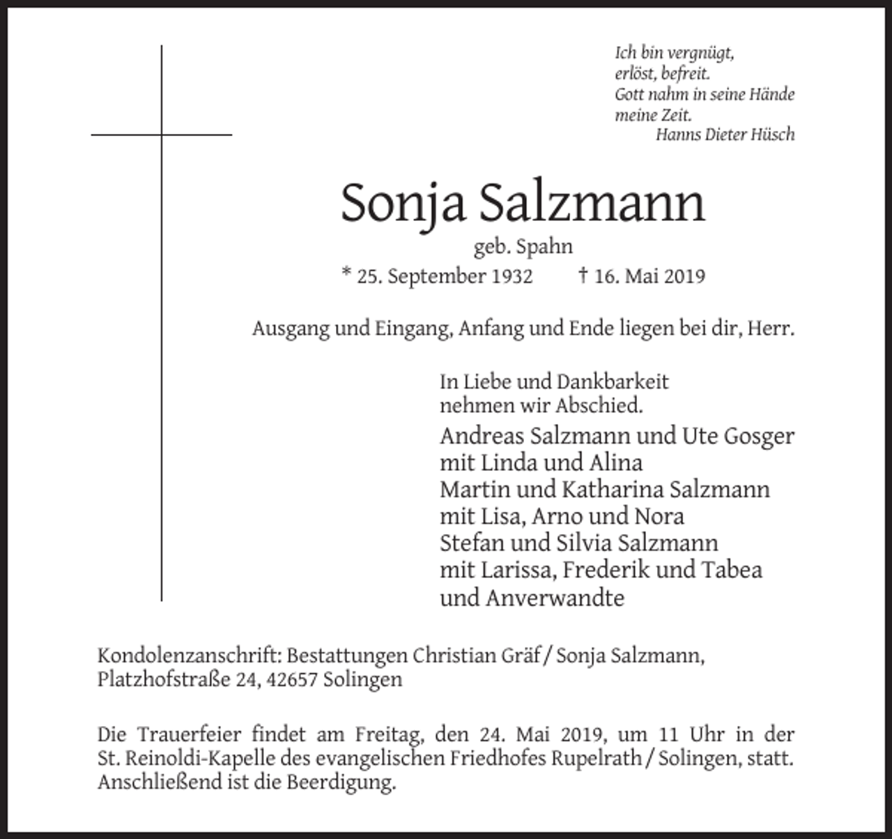 <p>Ich bin vergnügt,<br />erlöst, befreit.<br />Gott nahm in seine Hände<br />meine Zeit.<br />Hanns Dieter Hüsch</p><p>Sonja Salzmann<br />geb. Spahn<br />* 25. September 1932<br />† 16. Mai 2019<br />Ausgang und Eingang, Anfang und Ende liegen bei dir, Herr.<br />In Liebe und Dankbarkeit<br />nehmen wir Abschied.</p><p>Andreas Salzmann und Ute Gosger<br />mit Linda und Alina<br />Martin und Katharina Salzmann<br />mit Lisa, Arno und Nora<br />Stefan und Silvia Salzmann<br />mit Larissa, Frederik und Tabea<br />und Anverwandte<br />Kondolenzanschrift: Bestattungen Christian Gräf / Sonja Salzmann,<br />Platzhofstraße 24, 42657 Solingen<br />Die Trauerfeier findet am Freitag, den 24. Mai 2019, um 11 Uhr in der<br />St. Reinoldi-Kapelle des evangelischen Friedhofes Rupelrath / Solingen, statt.<br />Anschließend ist die Beerdigung.</p>