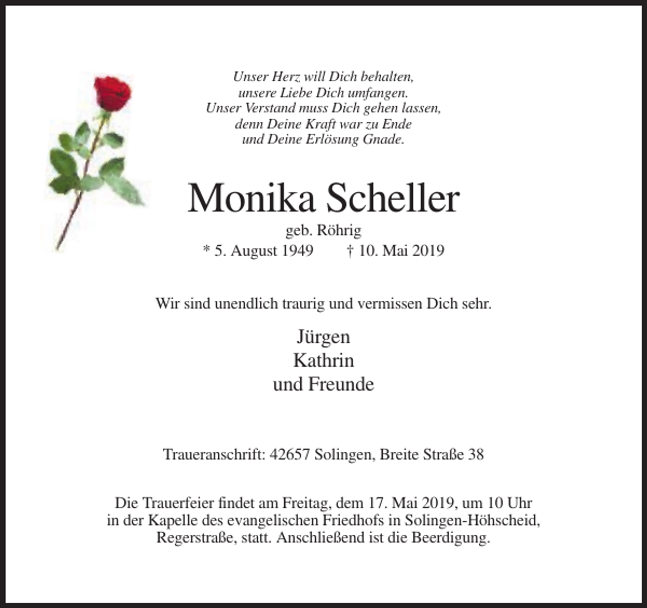 <p>Unser Herz will Dich behalten,<br />unsere Liebe Dich umfangen.<br />Unser Verstand muss Dich gehen lassen,<br />denn Deine Kraft war zu Ende<br />und Deine Erlösung Gnade.</p><p>Monika Scheller<br />geb. Röhrig<br />* 5. August 1949<br />† 10. Mai 2019<br />Wir sind unendlich traurig und vermissen Dich sehr.</p><p>Jürgen<br />Kathrin<br />und Freunde</p><p>Traueranschrift: 42657 Solingen, Breite Straße 38<br />Die Trauerfeier findet am Freitag, dem 17. Mai 2019, um 10 Uhr<br />in der Kapelle des evangelischen Friedhofs in Solingen-Höhscheid,<br />Regerstraße, statt. Anschließend ist die Beerdigung.</p>