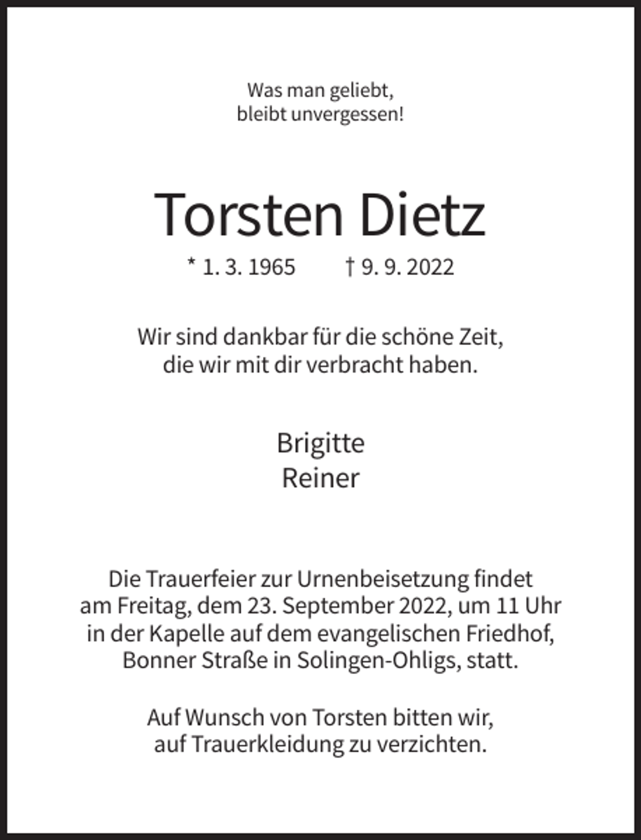 <p>Was man geliebt,<br />bleibt unvergessen!</p><p>Torsten Dietz<br />* 1. 3. 1965</p><p>† 9. 9. 2022</p><p>Wir sind dankbar für die schöne Zeit,<br />die wir mit dir verbracht haben.</p><p>Brigitte<br />Reiner</p><p>Die Trauerfeier zur Urnenbeisetzung findet<br />am Freitag, dem 23. September 2022, um 11 Uhr<br />in der Kapelle auf dem evangelischen Friedhof,<br />Bonner Straße in Solingen-Ohligs, statt.<br />Auf Wunsch von Torsten bitten wir,<br />auf Trauerkleidung zu verzichten.</p>