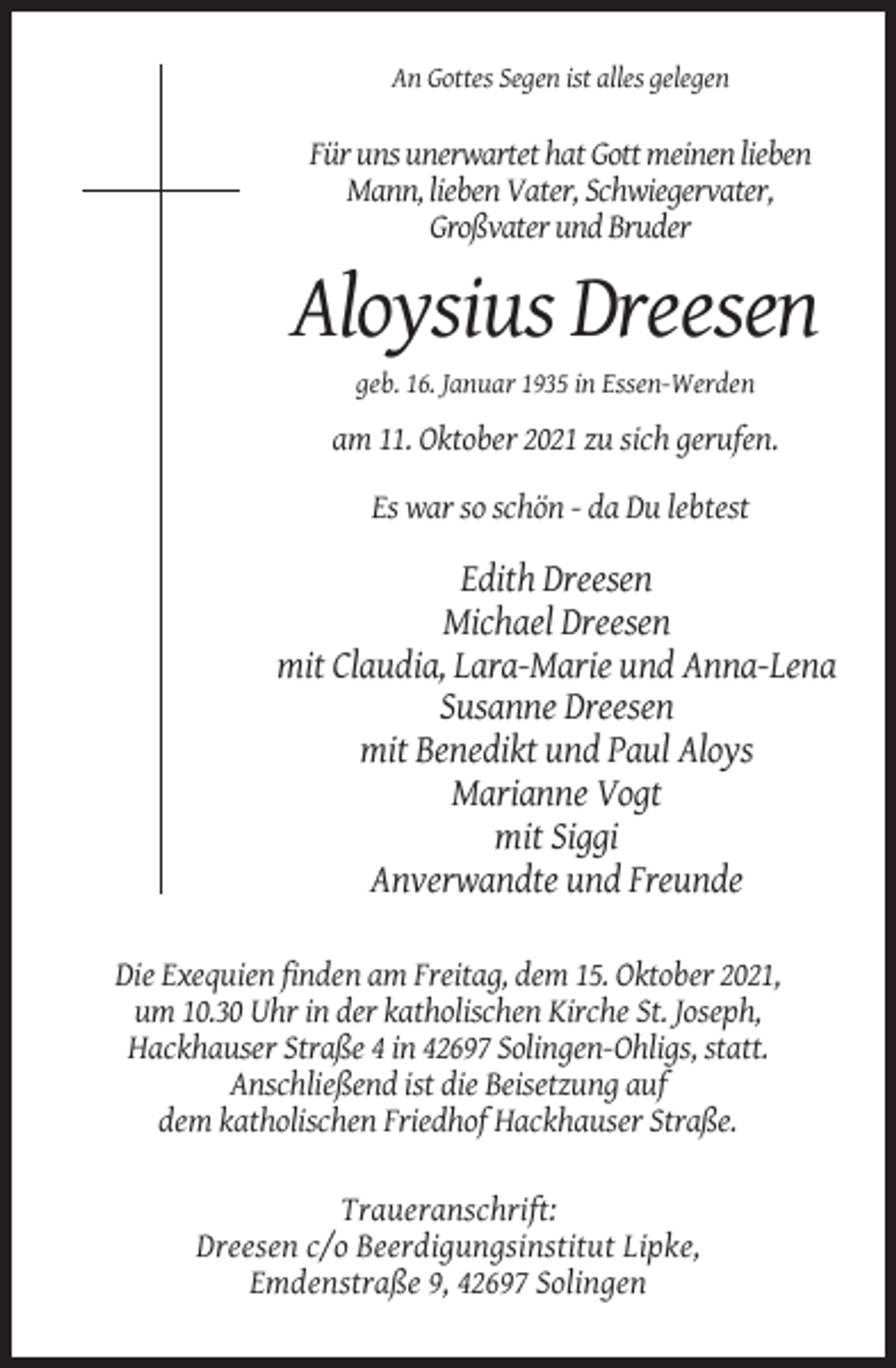 <p>An Gottes Segen ist alles gelegen</p><p>Für uns unerwartet hat Gott meinen lieben<br />Mann, lieben Vater, Schwiegervater,<br />Großvater und Bruder</p><p>Aloysius Dreesen<br />geb. 16. Januar 1935 in Essen-Werden</p><p>am 11. Oktober 2021 zu sich gerufen.<br />Es war so schön - da Du lebtest</p><p>Edith Dreesen<br />Michael Dreesen<br />mit Claudia, Lara-Marie und Anna-Lena<br />Susanne Dreesen<br />mit Benedikt und Paul Aloys<br />Marianne Vogt<br />mit Siggi<br />Anverwandte und Freunde<br />Die Exequien finden am Freitag, dem 15. Oktober 2021,<br />um 10.30 Uhr in der katholischen Kirche St. Joseph,<br />Hackhauser Straße 4 in 42697 Solingen-Ohligs, statt.<br />Anschließend ist die Beisetzung auf<br />dem katholischen Friedhof Hackhauser Straße.<br />Traueranschrift:<br />Dreesen c/o Beerdigungsinstitut Lipke,<br />Emdenstraße 9, 42697 Solingen</p>