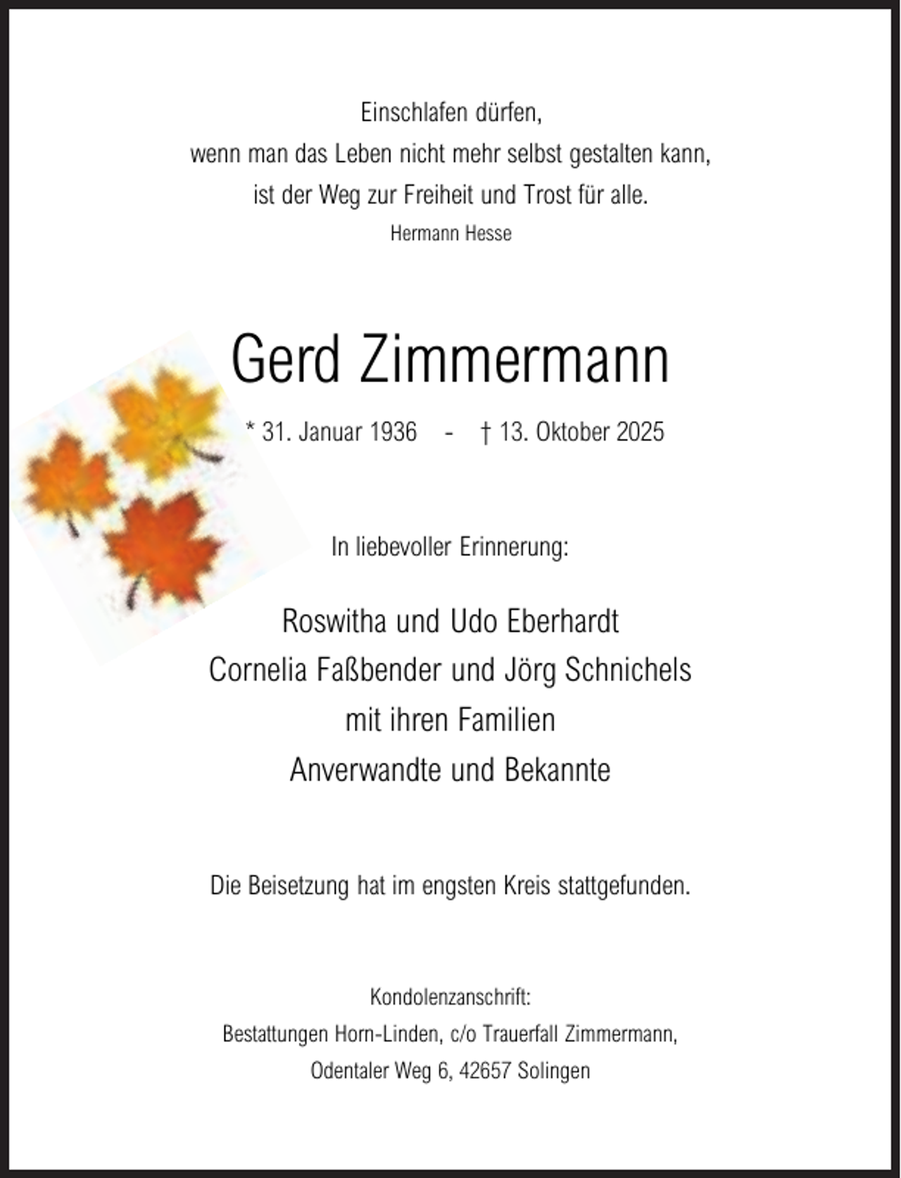 <p>Einschlafen dürfen,</p><p>wenn man das Leben nicht mehr selbst gestalten kann,<br />ist der Weg zur Freiheit und Trost für alle.<br />Hermann Hesse</p><p>Gerd Zimmermann<br />* 31. Januar 1936</p><p>- † 13. Oktober 2025</p><p>In liebevoller Erinnerung:</p><p>Roswitha und Udo Eberhardt<br />Cornelia Faßbender und Jörg Schnichels<br />mit ihren Familien<br />Anverwandte und Bekannte<br />Die Beisetzung hat im engsten Kreis stattgefunden.</p><p>Kondolenzanschrift:<br />Bestattungen Horn-Linden, c/o Trauerfall Zimmermann,<br />Odentaler Weg 6, 42657 Solingen</p>