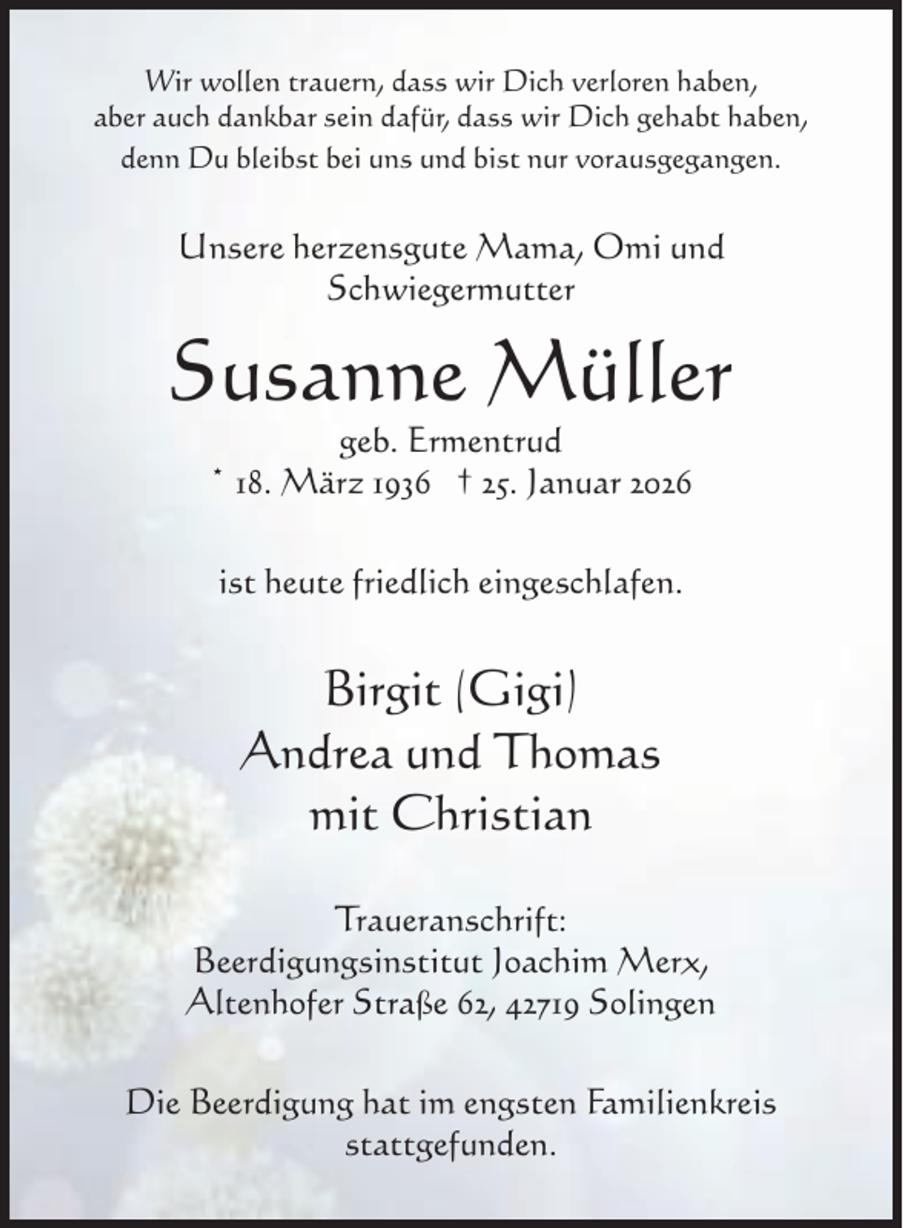 <p>Wir wollen trauern, dass wir Dich verloren haben,<br />aber auch dankbar sein dafür, dass wir Dich gehabt haben,<br />denn Du bleibst bei uns und bist nur vorausgegangen.</p><p>Unsere herzensgute Mama, Omi und<br />Schwiegermutter</p><p>Susanne Müller<br />geb. Ermentrud<br />* 18. März 1936 † 25. Januar 2026<br />ist heute friedlich eingeschlafen.</p><p>Birgit (Gigi)<br />Andrea und Thomas<br />mit Christian<br />Traueranschrift:<br />Beerdigungsinstitut Joachim Merx,<br />Altenhofer Straße 62, 42719 Solingen<br />Die Beerdigung hat im engsten Familienkreis<br />stattgefunden.</p>