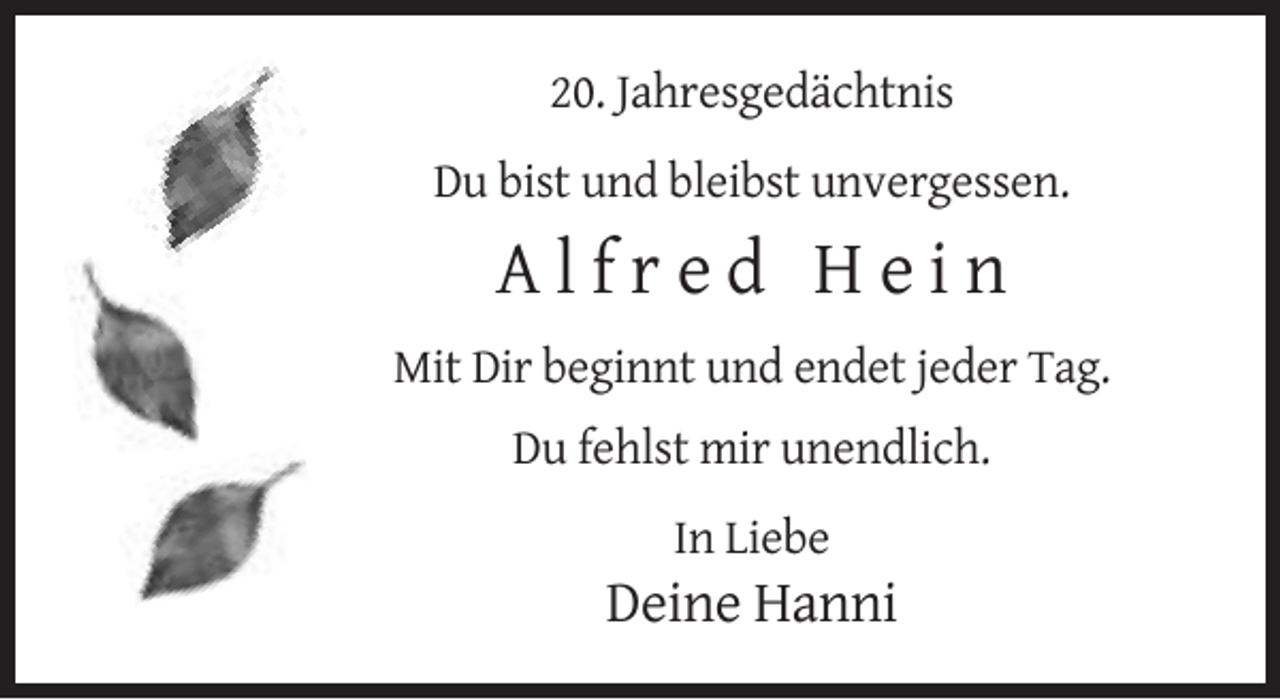 <p>20. Jahresgedächtnis<br />Du bist und bleibst unvergessen.</p><p>Alfred Hein<br />Mit Dir beginnt und endet jeder Tag.<br />Du fehlst mir unendlich.<br />In Liebe</p><p>Deine Hanni</p>