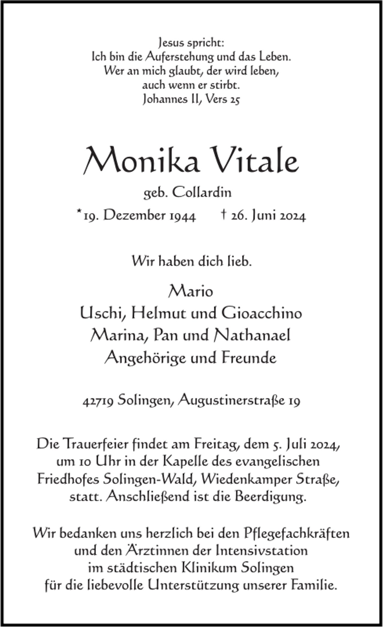 <p>Jesus spricht:<br />Ich bin die Auferstehung und das Leben.<br />Wer an mich glaubt, der wird leben,<br />auch wenn er stirbt.<br />Johannes II, Vers 25</p><p>Monika Vitale<br />geb. Collardin</p><p>*19. Dezember 1944</p><p>† 26. Juni 2024</p><p>Wir haben dich lieb.</p><p>Mario<br />Uschi, Helmut und Gioacchino<br />Marina, Pan und Nathanael<br />Angehörige und Freunde<br />42719 Solingen, Augustinerstraße 19<br />Die Trauerfeier findet am Freitag, dem 5. Juli 2024,<br />um 10 Uhr in der Kapelle des evangelischen<br />Friedhofes Solingen-Wald, Wiedenkamper Straße,<br />statt. Anschließend ist die Beerdigung.<br />Wir bedanken uns herzlich bei den Pflegefachkräften<br />und den Ärztinnen der Intensivstation<br />im städtischen Klinikum Solingen<br />für die liebevolle Unterstützung unserer Familie.</p>