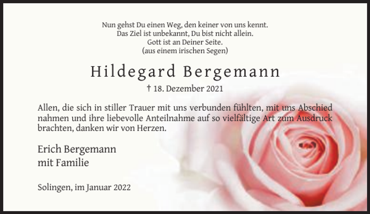 <p>Nun gehst Du einen Weg, den keiner von uns kennt.<br />Das Ziel ist unbekannt, Du bist nicht allein.<br />Gott ist an Deiner Seite.<br />(aus einem irischen Segen)</p><p>Hildegard Bergemann<br />† 18. Dezember 2021<br />Allen, die sich in stiller Trauer mit uns verbunden fühlten, mit uns Abschied<br />nahmen und ihre liebevolle Anteilnahme auf so vielfältige Art zum Ausdruck<br />brachten, danken wir von Herzen.</p><p>Erich Bergemann<br />mit Familie<br />Solingen, im Januar 2022</p>