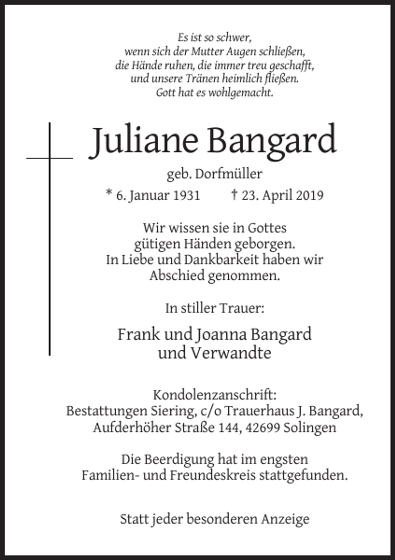 <p>Es ist so schwer,<br />wenn sich der Mutter Augen schließen,<br />die Hände ruhen, die immer treu geschafft,<br />und unsere Tränen heimlich fließen.<br />Gott hat es wohlgemacht.</p><p>Juliane Bangard<br />geb. Dorfmüller<br />* 6. Januar 1931<br />† 23. April 2019<br />Wir wissen sie in Gottes<br />gütigen Händen geborgen.<br />In Liebe und Dankbarkeit haben wir<br />Abschied genommen.<br />In stiller Trauer:</p><p>Frank und Joanna Bangard<br />und Verwandte<br />Kondolenzanschrift:<br />Bestattungen Siering, c/o Trauerhaus J. Bangard,<br />Aufderhöher Straße 144, 42699 Solingen<br />Die Beerdigung hat im engsten<br />Familien- und Freundeskreis stattgefunden.</p><p>Statt jeder besonderen Anzeige</p>