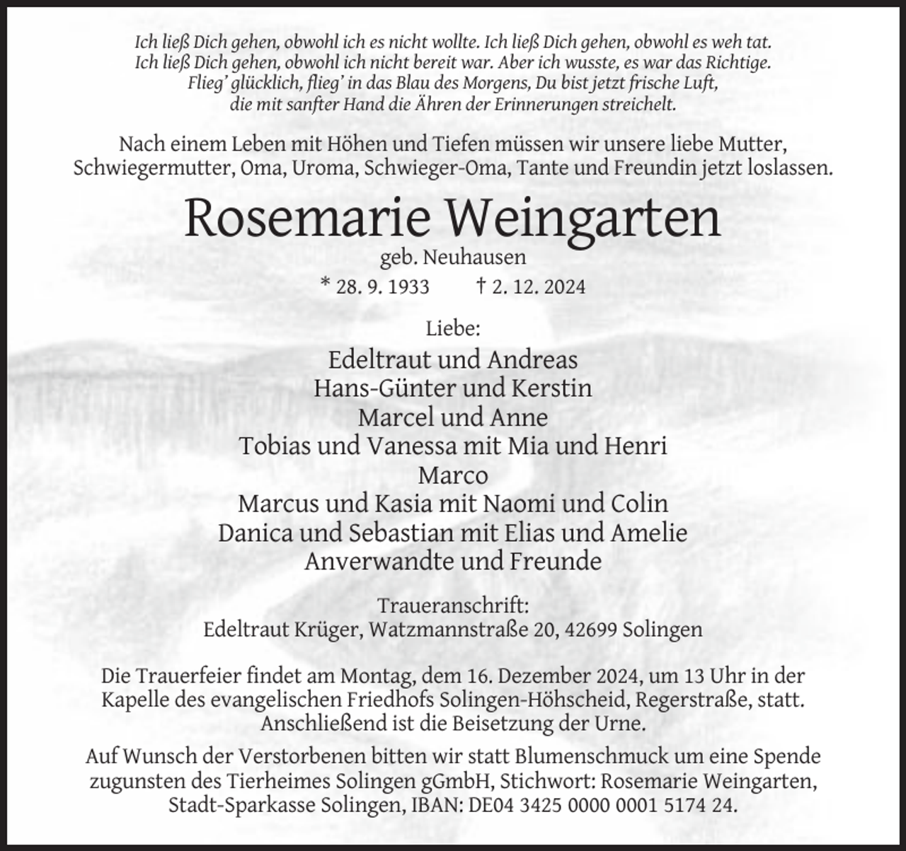 <p>Ich ließ Dich gehen, obwohl ich es nicht wollte. Ich ließ Dich gehen, obwohl es weh tat.<br />Ich ließ Dich gehen, obwohl ich nicht bereit war. Aber ich wusste, es war das Richtige.<br />Flieg’ glücklich, flieg’ in das Blau des Morgens, Du bist jetzt frische Luft,<br />die mit sanfter Hand die Ähren der Erinnerungen streichelt.</p><p>Nach einem Leben mit Höhen und Tiefen müssen wir unsere liebe Mutter,<br />Schwiegermutter, Oma, Uroma, Schwieger-Oma, Tante und Freundin jetzt loslassen.</p><p>Rosemarie Weingarten<br />geb. Neuhausen<br />* 28. 9. 1933<br />† 2. 12. 2024<br />Liebe:</p><p>Edeltraut und Andreas<br />Hans-Günter und Kerstin<br />Marcel und Anne<br />Tobias und Vanessa mit Mia und Henri<br />Marco<br />Marcus und Kasia mit Naomi und Colin<br />Danica und Sebastian mit Elias und Amelie<br />Anverwandte und Freunde<br />Traueranschrift:<br />Edeltraut Krüger, Watzmannstraße 20, 42699 Solingen<br />Die Trauerfeier findet am Montag, dem 16. Dezember 2024, um 13 Uhr in der<br />Kapelle des evangelischen Friedhofs Solingen-Höhscheid, Regerstraße, statt.<br />Anschließend ist die Beisetzung der Urne.<br />Auf Wunsch der Verstorbenen bitten wir statt Blumenschmuck um eine Spende<br />zugunsten des Tierheimes Solingen gGmbH, Stichwort: Rosemarie Weingarten,<br />Stadt-Sparkasse Solingen, IBAN: DE04 3425 01 5174 24.</p>