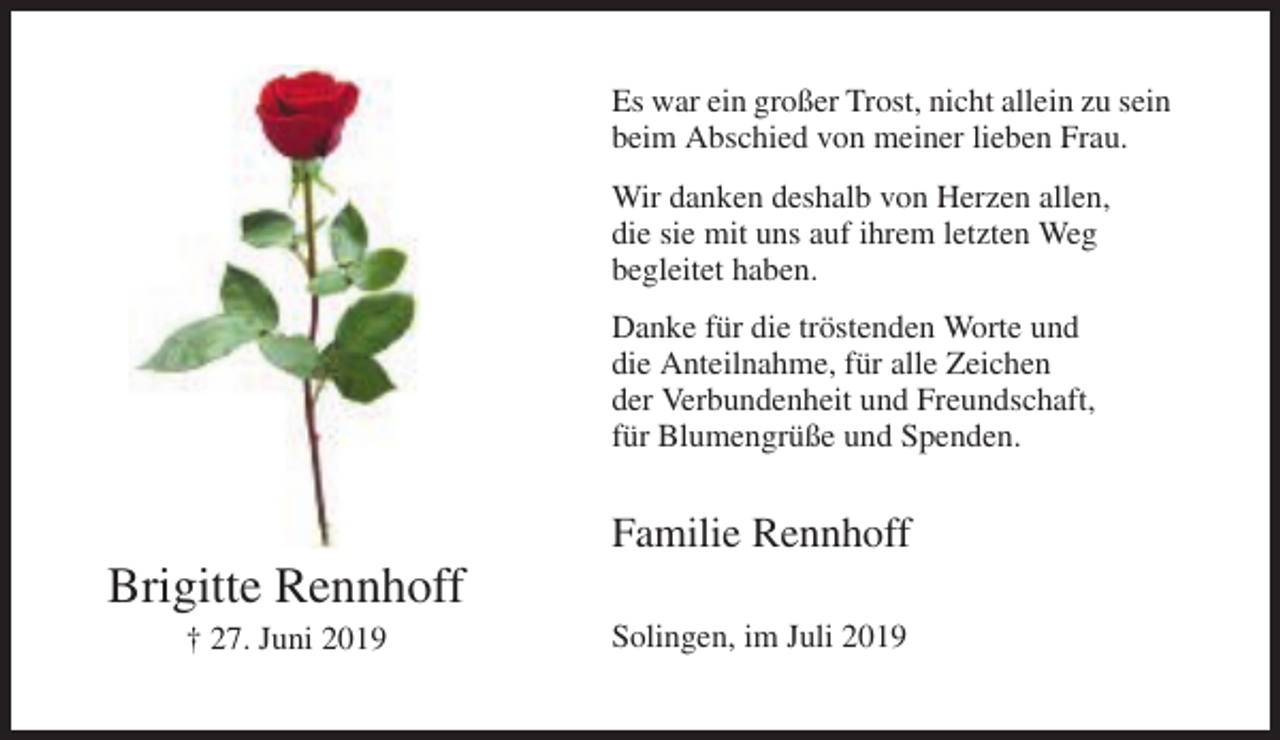 <p>Es war ein großer Trost, nicht allein zu sein<br />beim Abschied von meiner lieben Frau.<br />Wir danken deshalb von Herzen allen,<br />die sie mit uns auf ihrem letzten Weg<br />begleitet haben.<br />Danke für die tröstenden Worte und<br />die Anteilnahme, für alle Zeichen<br />der Verbundenheit und Freundschaft,<br />für Blumengrüße und Spenden.</p><p>Familie Rennhoff</p><p>Brigitte Rennhoff<br />† 27. Juni 2019</p><p>Solingen, im Juli 2019</p>