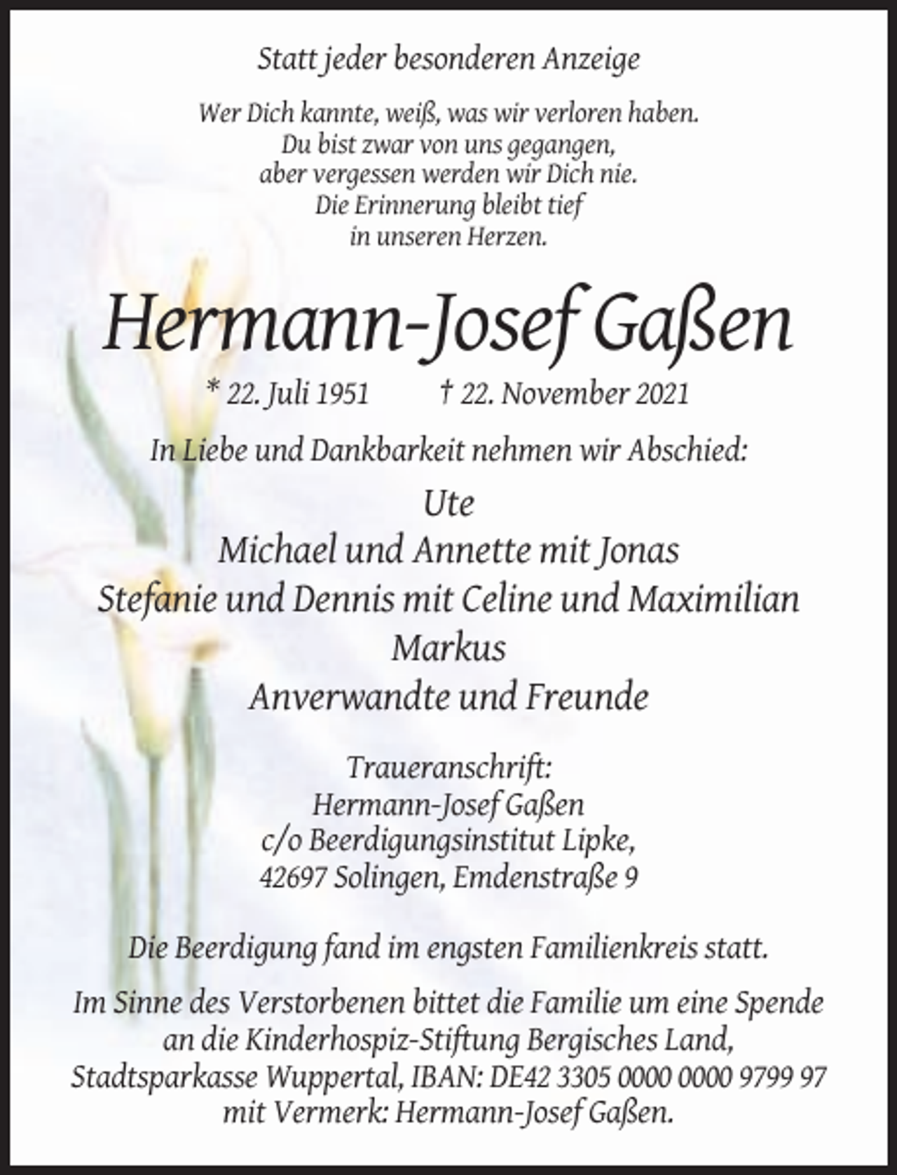 <p>Statt jeder besonderen Anzeige<br />Wer Dich kannte, weiß, was wir verloren haben.<br />Du bist zwar von uns gegangen,<br />aber vergessen werden wir Dich nie.<br />Die Erinnerung bleibt tief<br />in unseren Herzen.</p><p>Hermann-Josef Gaßen<br />* 22. Juli 1951</p><p>† 22. November 2021</p><p>In Liebe und Dankbarkeit nehmen wir Abschied:</p><p>Ute<br />Michael und Annette mit Jonas<br />Stefanie und Dennis mit Celine und Maximilian<br />Markus<br />Anverwandte und Freunde<br />Traueranschrift:<br />Hermann-Josef Gaßen<br />c/o Beerdigungsinstitut Lipke,<br />42697 Solingen, Emdenstraße 9<br />Die Beerdigung fand im engsten Familienkreis statt.<br />Im Sinne des Verstorbenen bittet die Familie um eine Spende<br />an die Kinderhospiz-Stiftung Bergisches Land,<br />Stadtsparkasse Wuppertal, IBAN: DE42 3305 9797<br />mit Vermerk: Hermann-Josef Gaßen.</p>