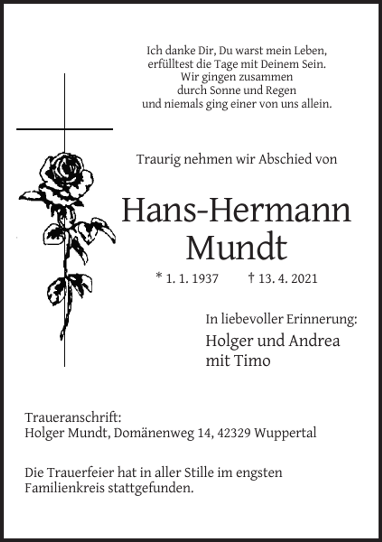 <p>Ich danke Dir, Du warst mein Leben,<br />erfülltest die Tage mit Deinem Sein.<br />Wir gingen zusammen<br />durch Sonne und Regen<br />und niemals ging einer von uns allein.</p><p>Traurig nehmen wir Abschied von</p><p>Hans-Hermann<br />Mundt<br />* 1. 1. 1937</p><p>† 13. 4. 2021</p><p>In liebevoller Erinnerung:</p><p>Holger und Andrea<br />mit Timo</p><p>Traueranschrift:<br />Holger Mundt, Domänenweg 14, 42329 Wuppertal<br />Die Trauerfeier hat in aller Stille im engsten<br />Familienkreis stattgefunden.</p>
