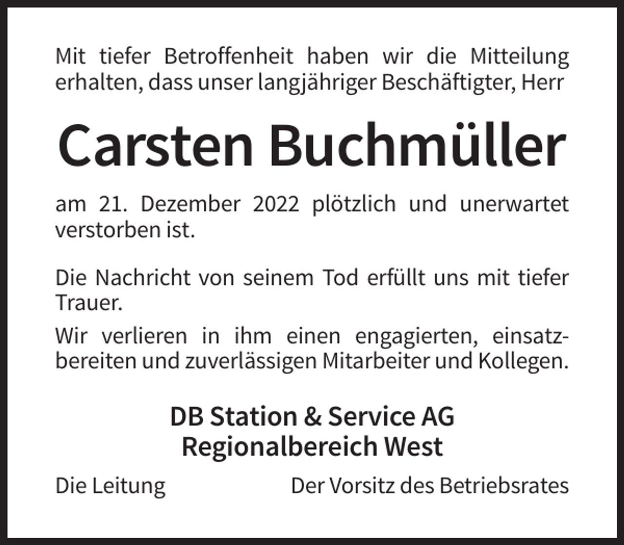 <p>Mit tiefer Betroffenheit haben wir die Mitteilung<br />erhalten, dass unser langjähriger Beschäftigter, Herr</p><p>Carsten Buchmüller<br />am 21. Dezember 2022 plötzlich und unerwartet<br />verstorben ist.<br />Die Nachricht von seinem Tod erfüllt uns mit tiefer<br />Trauer.<br />Wir verlieren in ihm einen engagierten, einsatzbereiten und zuverlässigen Mitarbeiter und Kollegen.</p><p>DB Station &amp; Service AG<br />Regionalbereich West<br />Die Leitung</p><p>Der Vorsitz des Betriebsrates</p>