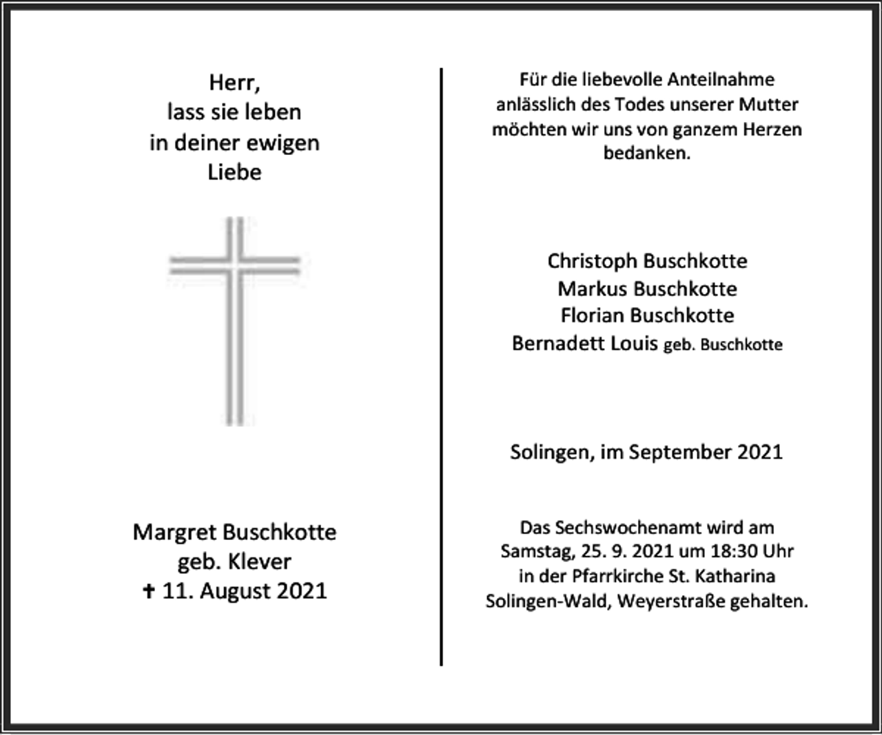 <p>Herr,<br />lass sie leben<br />in deiner ewigen<br />Liebe</p><p>Für die liebevolle Anteilnahme<br />anlässlich des Todes unserer Mutter<br />möchten wir uns von ganzem Herzen<br />bedanken.</p><p>Christoph Buschkotte<br />Markus Buschkotte<br />Florian Buschkotte<br />Bernadett Louis geb. Buschkotte</p><p>Solingen, im September 2021</p><p>Margret Buschkotte<br />geb. Klever<br /> 11. August 2021</p><p>Das Sechswochenamt wird am<br />Samstag, 25. 9. 2021 um 18:30 Uhr<br />in der Pfarrkirche St. Katharina<br />Solingen-Wald, Weyerstraße gehalten.</p>
