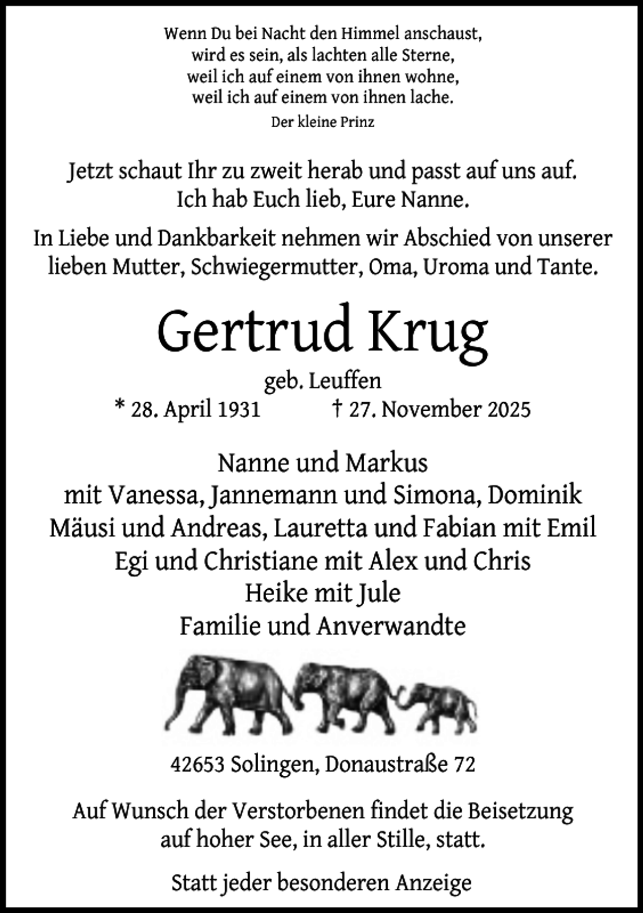 <p>Wenn Du bei Nacht den Himmel anschaust,<br />wird es sein, als lachten alle Sterne,<br />weil ich auf einem von ihnen wohne,<br />weil ich auf einem von ihnen lache.<br />Der kleine Prinz</p><p>Jetzt schaut Ihr zu zweit herab und passt auf uns auf.<br />Ich hab Euch lieb, Eure Nanne.<br />In Liebe und Dankbarkeit nehmen wir Abschied von unserer<br />lieben Mutter, Schwiegermutter, Oma, Uroma und Tante.</p><p>Gertrud Krug<br />* 28. April 1931</p><p>geb. Leuffen<br />† 27. November 2025</p><p>Nanne und Markus<br />mit Vanessa, Jannemann und Simona, Dominik<br />Mäusi und Andreas, Lauretta und Fabian mit Emil<br />Egi und Christiane mit Alex und Chris<br />Heike mit Jule<br />Familie und Anverwandte</p><p>42653 Solingen, Donaustraße 72<br />Auf Wunsch der Verstorbenen findet die Beisetzung<br />auf hoher See, in aller Stille, statt.<br />Statt jeder besonderen Anzeige</p>