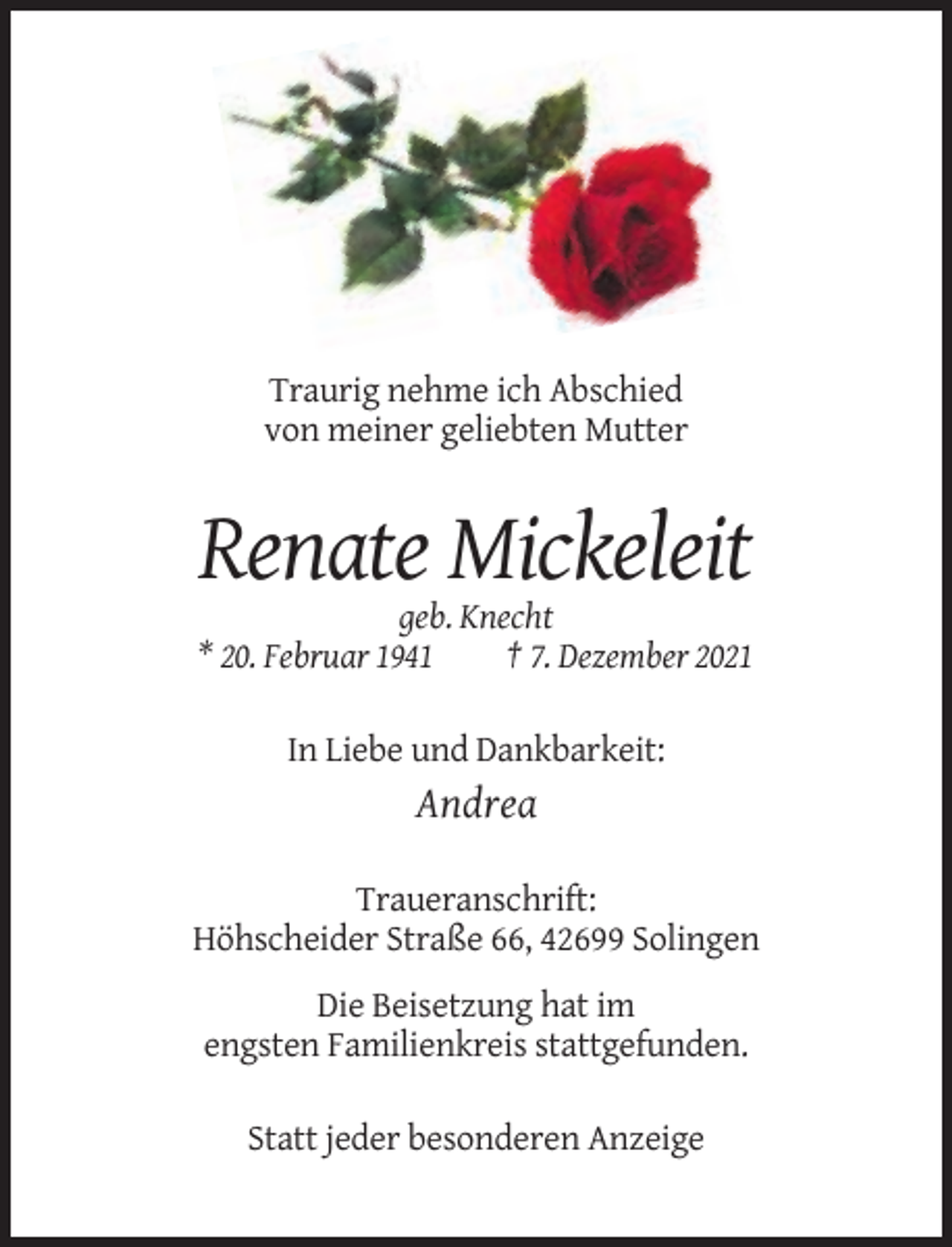 <p>Traurig nehme ich Abschied<br />von meiner geliebten Mutter</p><p>Renate Mickeleit<br />geb. Knecht<br />* 20. Februar 1941<br />† 7. Dezember 2021<br />In Liebe und Dankbarkeit:</p><p>Andrea<br />Traueranschrift:<br />Höhscheider Straße 66, 42699 Solingen<br />Die Beisetzung hat im<br />engsten Familienkreis stattgefunden.<br />Statt jeder besonderen Anzeige</p>