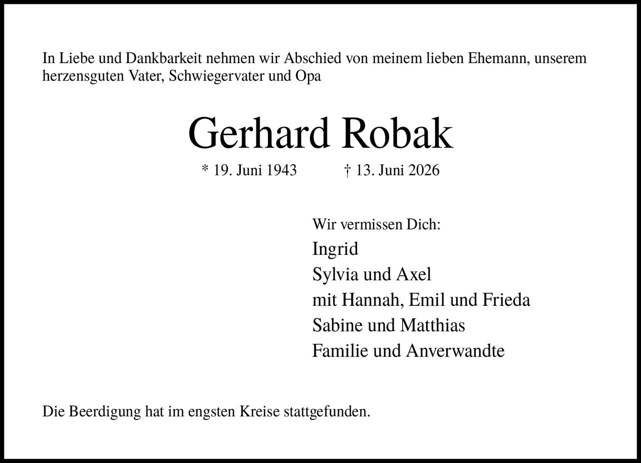 <p>In Liebe und Dankbarkeit nehmen wir Abschied von meinem lieben Ehemann, unserem herzensguten Vater, Schwiegervater und Opa</p><p><strong>Gerhard Robak</strong></p><p>* 19. Juni 1943 † 13. Juni 2026</p><p>Wir vermissen Dich:<br/>Ingrid<br/>Sylvia und Axel<br/>mit Hannah, Emil und Frieda<br/>Sabine und Matthias<br/>Familie und Anverwandte</p><p>Die Beerdigung hat im engsten Kreise stattgefunden.</p>