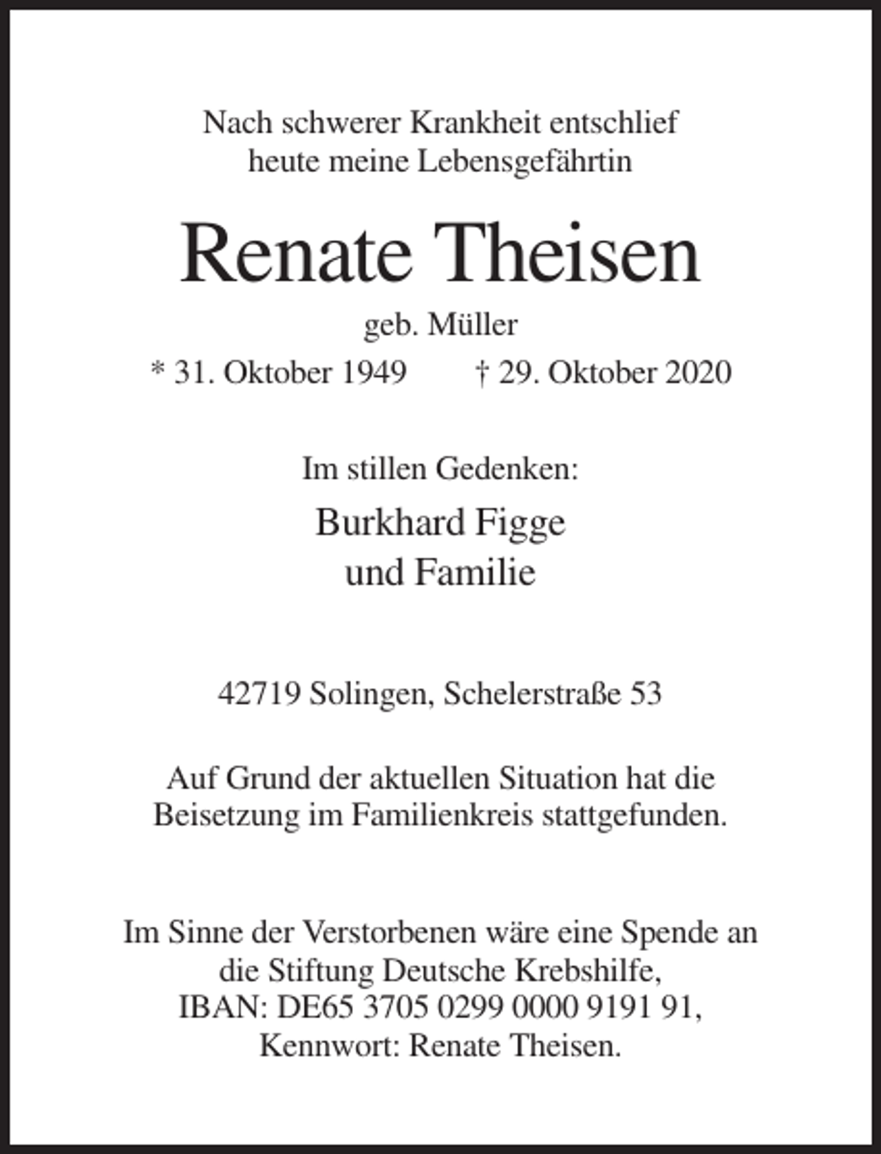 <p>Nach schwerer Krankheit entschlief<br />heute meine Lebensgefährtin</p><p>Renate Theisen<br />geb. Müller<br />* 31. Oktober 1949<br />† 29. Oktober 2020<br />Im stillen Gedenken:</p><p>Burkhard Figge<br />und Familie<br />42719 Solingen, Schelerstraße 53<br />Auf Grund der aktuellen Situation hat die<br />Beisetzung im Familienkreis stattgefunden.</p><p>Im Sinne der Verstorbenen wäre eine Spende an<br />die Stiftung Deutsche Krebshilfe,<br />IBAN: DE65 3705 0299 0000 91,<br />Kennwort: Renate Theisen.</p>