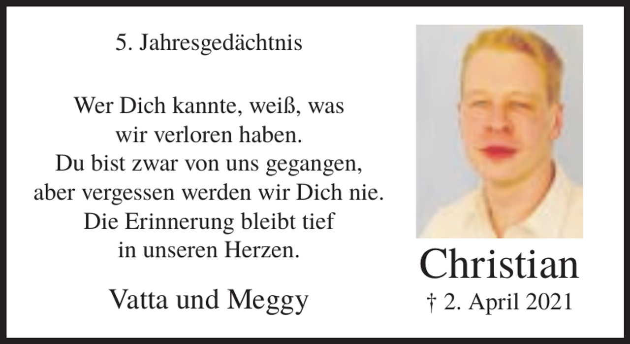 <p>5. Jahresgedächtnis<br />Wer Dich kannte, weiß, was<br />wir verloren haben.<br />Du bist zwar von uns gegangen,<br />aber vergessen werden wir Dich nie.<br />Die Erinnerung bleibt tief<br />in unseren Herzen.</p><p>Vatta und Meggy</p><p>Christian<br />† 2. April 2021</p>