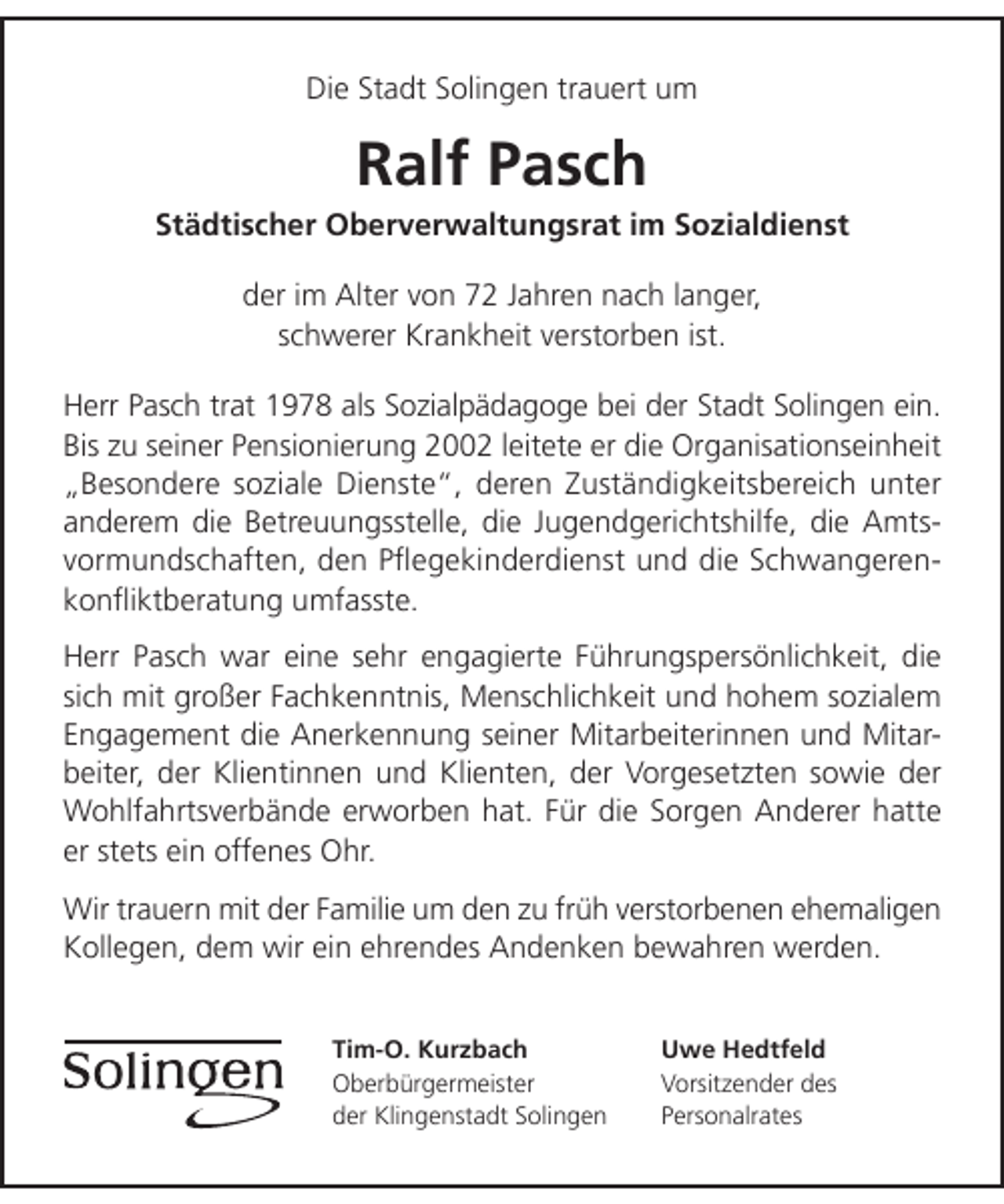 <p>Die Stadt Solingen trauert um</p><p>Ralf Pasch</p><p>Städtischer Oberverwaltungsrat im Sozialdienst<br />der im Alter von 72 Jahren nach langer,<br />schwerer Krankheit verstorben ist.<br />Herr Pasch trat 1978 als Sozialpädagoge bei der Stadt Solingen ein.<br />Bis zu seiner Pensionierung 2002 leitete er die Organisationseinheit<br />„Besondere soziale Dienste“, deren Zuständigkeitsbereich unter<br />anderem die Betreuungsstelle, die Jugendgerichtshilfe, die Amtsvormundschaften, den Pﬂegekinderdienst und die Schwangerenkonﬂiktberatung umfasste.<br />Herr Pasch war eine sehr engagierte Führungspersönlichkeit, die<br />sich mit großer Fachkenntnis, Menschlichkeit und hohem sozialem<br />Engagement die Anerkennung seiner Mitarbeiterinnen und Mitarbeiter, der Klientinnen und Klienten, der Vorgesetzten sowie der<br />Wohlfahrtsverbände erworben hat. Für die Sorgen Anderer hatte<br />er stets ein offenes Ohr.<br />Wir trauern mit der Familie um den zu früh verstorbenen ehemaligen<br />Kollegen, dem wir ein ehrendes Andenken bewahren werden.<br />Tim-O. Kurzbach<br />Oberbürgermeister<br />der Klingenstadt Solingen</p><p>Uwe Hedtfeld<br />Vorsitzender des<br />Personalrates</p>