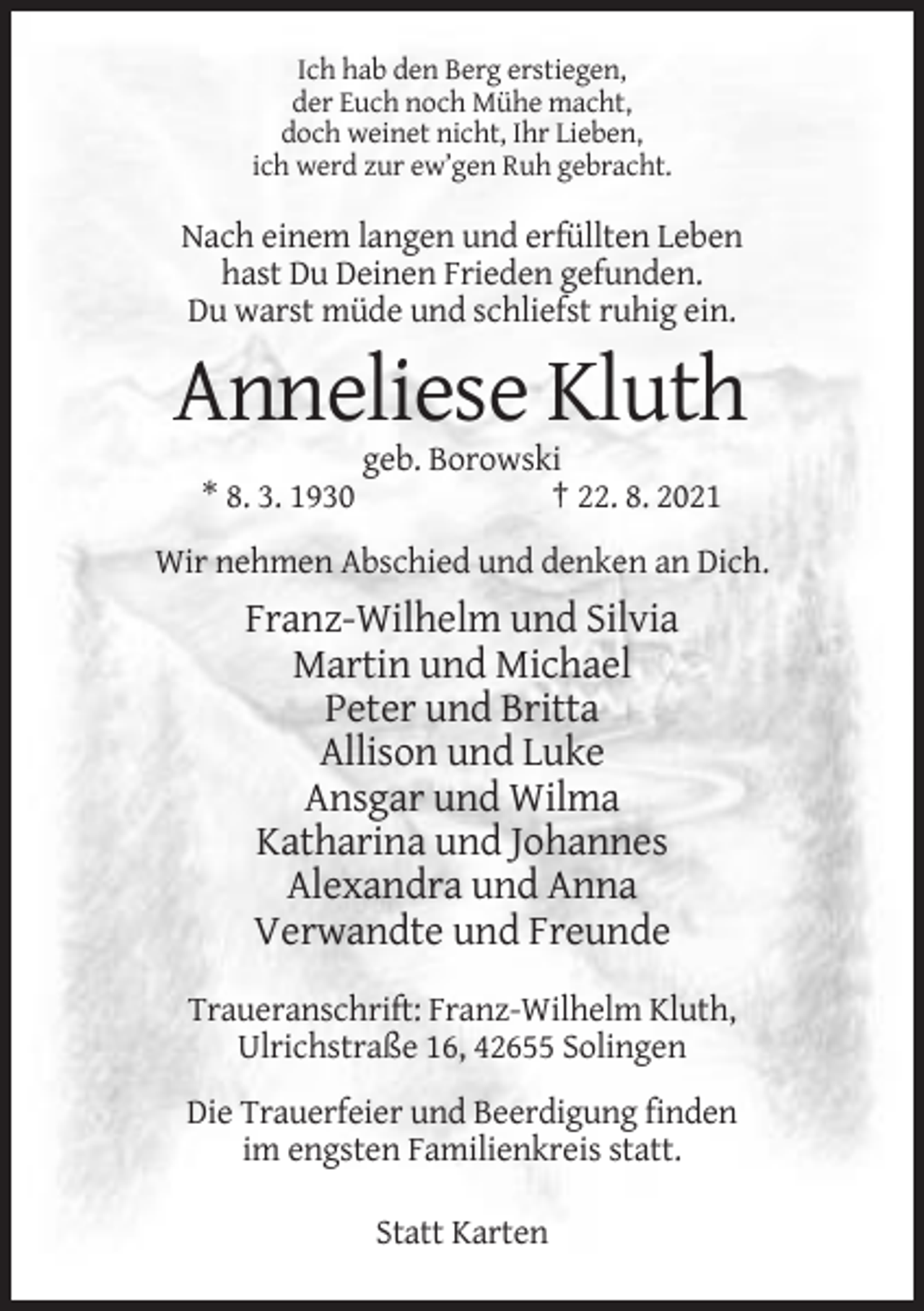 <p>Ich hab den Berg erstiegen,<br />der Euch noch Mühe macht,<br />doch weinet nicht, Ihr Lieben,<br />ich werd zur ew’gen Ruh gebracht.</p><p>Nach einem langen und erfüllten Leben<br />hast Du Deinen Frieden gefunden.<br />Du warst müde und schliefst ruhig ein.</p><p>Anneliese Kluth<br />* 8. 3. 1930</p><p>geb. Borowski<br />† 22. 8. 2021</p><p>Wir nehmen Abschied und denken an Dich.</p><p>Franz-Wilhelm und Silvia<br />Martin und Michael<br />Peter und Britta<br />Allison und Luke<br />Ansgar und Wilma<br />Katharina und Johannes<br />Alexandra und Anna<br />Verwandte und Freunde<br />Traueranschrift: Franz-Wilhelm Kluth,<br />Ulrichstraße 16, 42655 Solingen<br />Die Trauerfeier und Beerdigung finden<br />im engsten Familienkreis statt.<br />Statt Karten</p>