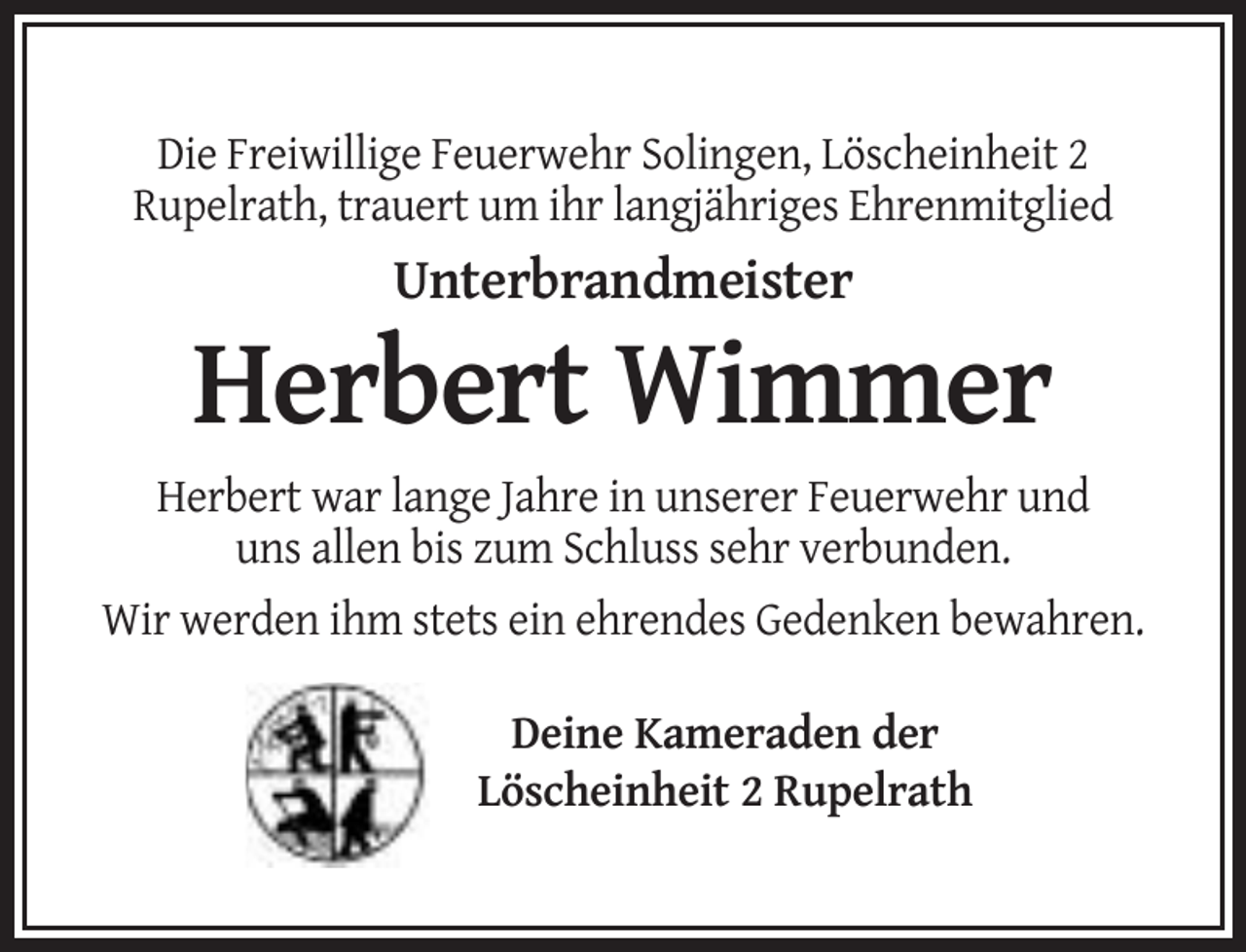 <p>Die Freiwillige Feuerwehr Solingen, Löscheinheit 2<br />Rupelrath, trauert um ihr langjähriges Ehrenmitglied</p><p>Unterbrandmeister</p><p>Herbert Wimmer<br />Herbert war lange Jahre in unserer Feuerwehr und<br />uns allen bis zum Schluss sehr verbunden.<br />Wir werden ihm stets ein ehrendes Gedenken bewahren.<br />Deine Kameraden der<br />Löscheinheit 2 Rupelrath</p>