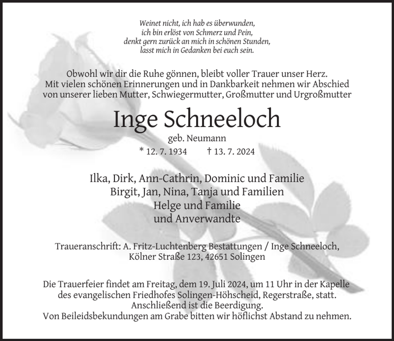 <p>Weinet nicht, ich hab es überwunden,<br />ich bin erlöst von Schmerz und Pein,<br />denkt gern zurück an mich in schönen Stunden,<br />lasst mich in Gedanken bei euch sein.</p><p>Obwohl wir dir die Ruhe gönnen, bleibt voller Trauer unser Herz.<br />Mit vielen schönen Erinnerungen und in Dankbarkeit nehmen wir Abschied<br />von unserer lieben Mutter, Schwiegermutter, Großmutter und Urgroßmutter</p><p>Inge Schneeloch<br />geb. Neumann<br />* 12. 7. 1934<br />† 13. 7. 2024</p><p>Ilka, Dirk, Ann-Cathrin, Dominic und Familie<br />Birgit, Jan, Nina, Tanja und Familien<br />Helge und Familie<br />und Anverwandte<br />Traueranschrift: A. Fritz-Luchtenberg Bestattungen / Inge Schneeloch,<br />Kölner Straße 123, 42651 Solingen<br />Die Trauerfeier findet am Freitag, dem 19. Juli 2024, um 11 Uhr in der Kapelle<br />des evangelischen Friedhofes Solingen-Höhscheid, Regerstraße, statt.<br />Anschließend ist die Beerdigung.<br />Von Beileidsbekundungen am Grabe bitten wir höflichst Abstand zu nehmen.</p>