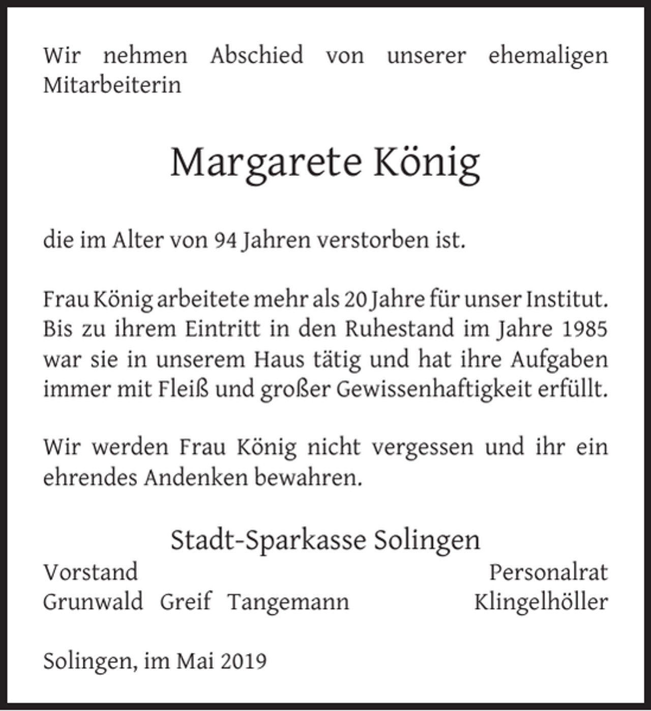 <p>Wir nehmen Abschied von unserer ehemaligen<br />Mitarbeiterin</p><p>Margarete König<br />die im Alter von 94 Jahren verstorben ist.<br />Frau König arbeitete mehr als 20 Jahre für unser Institut.<br />Bis zu ihrem Eintritt in den Ruhestand im Jahre 1985<br />war sie in unserem Haus tätig und hat ihre Aufgaben<br />immer mit Fleiß und großer Gewissenhaftigkeit erfüllt.<br />Wir werden Frau König nicht vergessen und ihr ein<br />ehrendes Andenken bewahren.</p><p>Stadt-Sparkasse Solingen</p><p>Vorstand<br />Grunwald Greif Tangemann<br />Solingen, im Mai 2019</p><p>Personalrat<br />Klingelhöller</p>