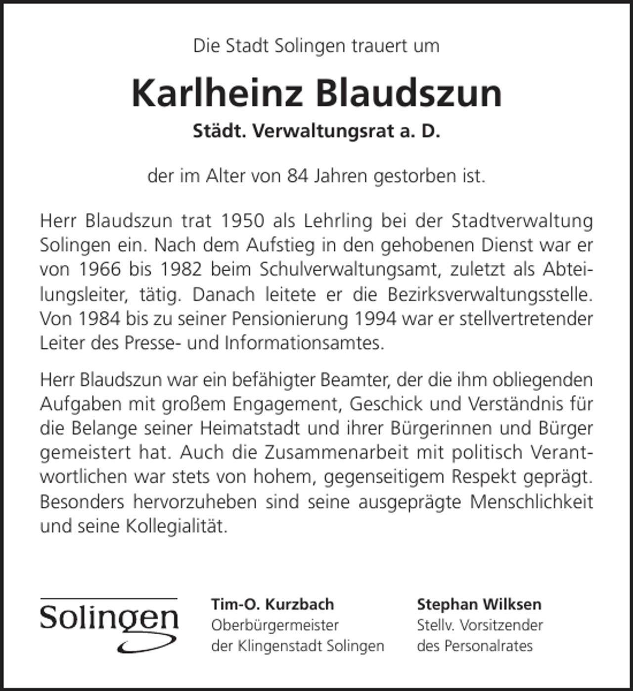 <p>Die Stadt Solingen trauert um</p><p>Karlheinz Blaudszun<br />Städt. Verwaltungsrat a. D.</p><p>der im Alter von 84 Jahren gestorben ist.<br />Herr Blaudszun trat 1950 als Lehrling bei der Stadtverwaltung<br />Solingen ein. Nach dem Aufstieg in den gehobenen Dienst war er<br />von 1966 bis 1982 beim Schulverwaltungsamt, zuletzt als Abteilungsleiter, tätig. Danach leitete er die Bezirksverwaltungsstelle.<br />Von 1984 bis zu seiner Pensionierung 1994 war er stellvertretender<br />Leiter des Presse- und Informationsamtes.<br />Herr Blaudszun war ein befähigter Beamter, der die ihm obliegenden<br />Aufgaben mit großem Engagement, Geschick und Verständnis für<br />die Belange seiner Heimatstadt und ihrer Bürgerinnen und Bürger<br />gemeistert hat. Auch die Zusammenarbeit mit politisch Verantwortlichen war stets von hohem, gegenseitigem Respekt geprägt.<br />Besonders hervorzuheben sind seine ausgeprägte Menschlichkeit<br />und seine Kollegialität.</p><p>Tim-O. Kurzbach<br />Oberbürgermeister<br />der Klingenstadt Solingen</p><p>Stephan Wilksen<br />Stellv. Vorsitzender<br />des Personalrates</p>