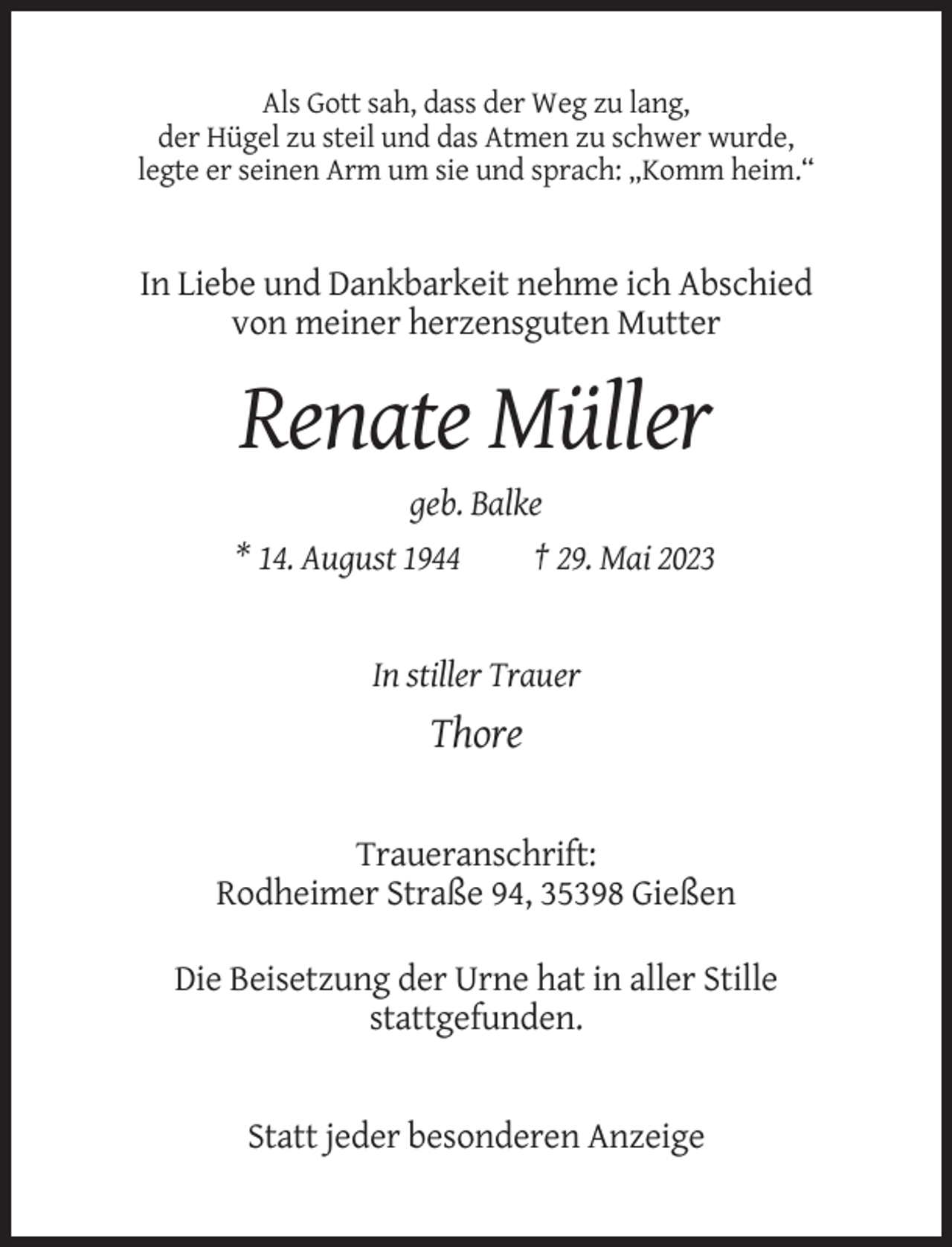 <p>Als Gott sah, dass der Weg zu lang,<br />der Hügel zu steil und das Atmen zu schwer wurde,<br />legte er seinen Arm um sie und sprach: „Komm heim.“</p><p>In Liebe und Dankbarkeit nehme ich Abschied<br />von meiner herzensguten Mutter</p><p>Renate Müller<br />geb. Balke<br />* 14. August 1944<br />† 29. Mai 2023</p><p>In stiller Trauer</p><p>Thore</p><p>Traueranschrift:<br />Rodheimer Straße 94, 35398 Gießen<br />Die Beisetzung der Urne hat in aller Stille<br />stattgefunden.</p><p>Statt jeder besonderen Anzeige</p>