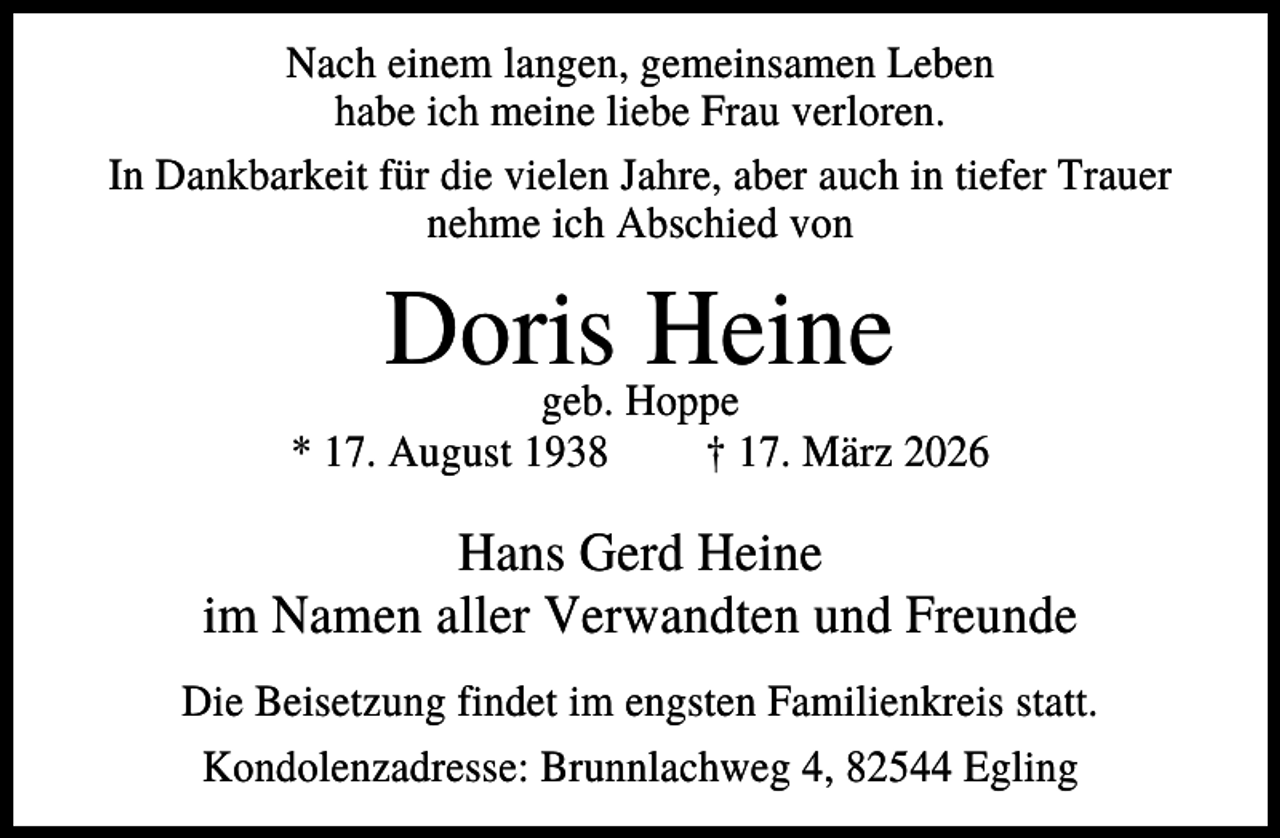 <p>Nach einem langen, gemeinsamen Leben<br />habe ich meine liebe Frau verloren.<br />In Dankbarkeit für die vielen Jahre, aber auch in tiefer Trauer<br />nehme ich Abschied von</p><p>Doris<br />Heine<br />geb. Hoppe<br />* 17. August 1938</p><p>† 17. März 2026</p><p>Hans Gerd Heine<br />im Namen aller Verwandten und Freunde<br />Die Beisetzung findet im engsten Familienkreis statt.<br />Kondolenzadresse: Brunnlachweg 4, 82544 Egling</p>
