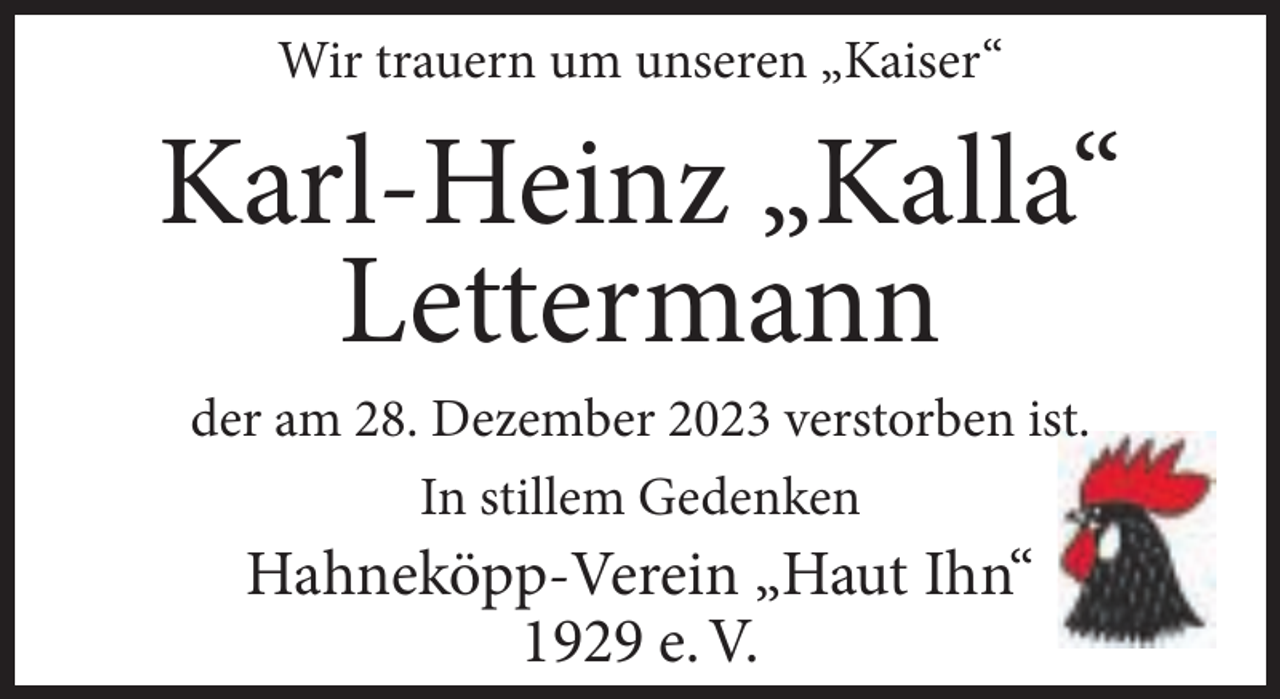 <p>Wir trauern um unseren „Kaiser“</p><p>Karl-Heinz „Kalla“<br />Lettermann<br />der am 28. Dezember 2023 verstorben ist.<br />In stillem Gedenken</p><p>Hahneköpp-Verein „Haut Ihn“<br />1929 e. V.</p>
