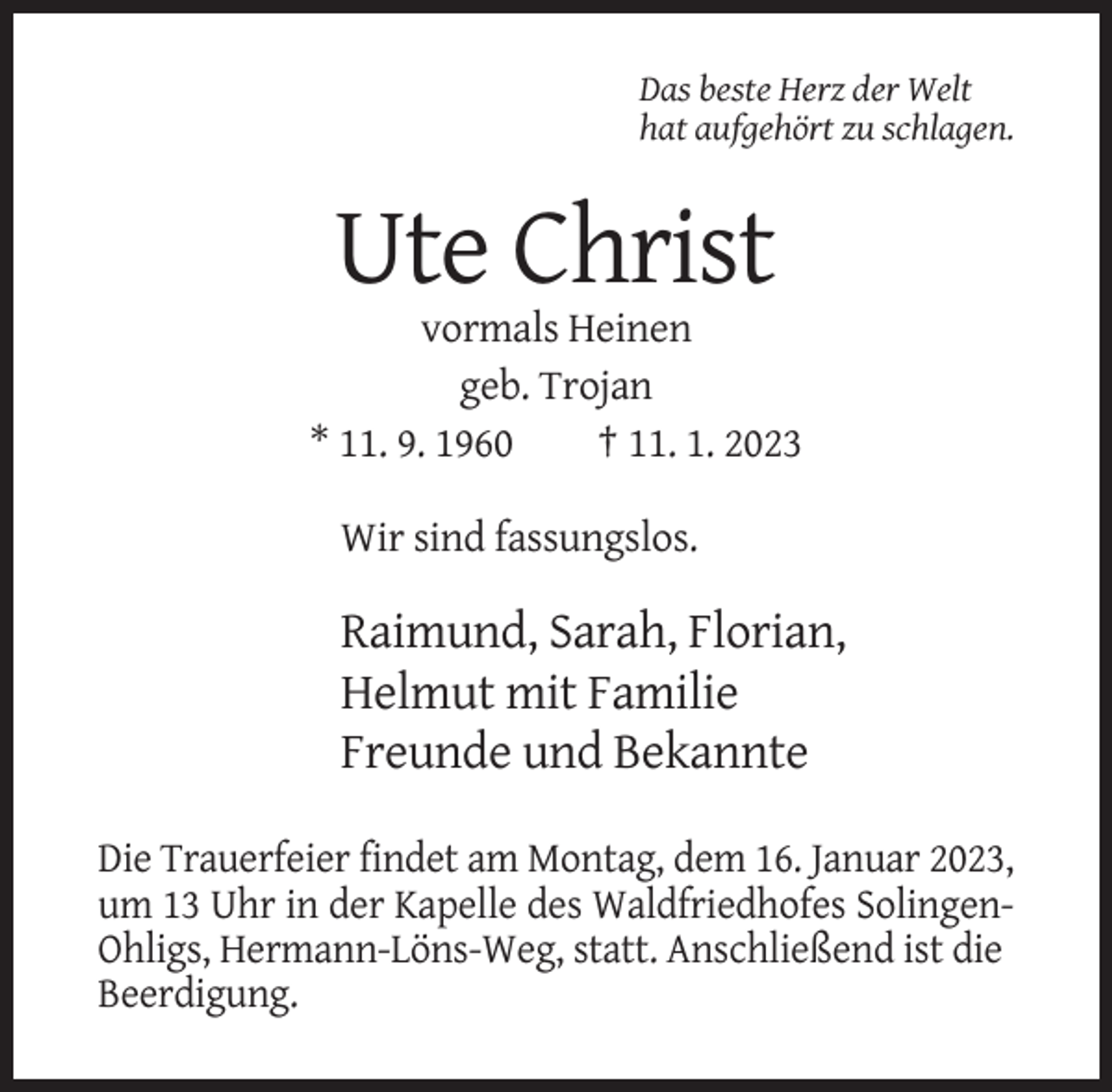<p>Das beste Herz der Welt<br />hat aufgehört zu schlagen.</p><p>Ute Christ<br />vormals Heinen<br />geb. Trojan<br />* 11. 9. 1960<br />† 11. 1. 2023<br />Wir sind fassungslos.</p><p>Raimund, Sarah, Florian,<br />Helmut mit Familie<br />Freunde und Bekannte<br />Die Trauerfeier findet am Montag, dem 16. Januar 2023,<br />um 13 Uhr in der Kapelle des Waldfriedhofes SolingenOhligs, Hermann-Löns-Weg, statt. Anschließend ist die<br />Beerdigung.</p>