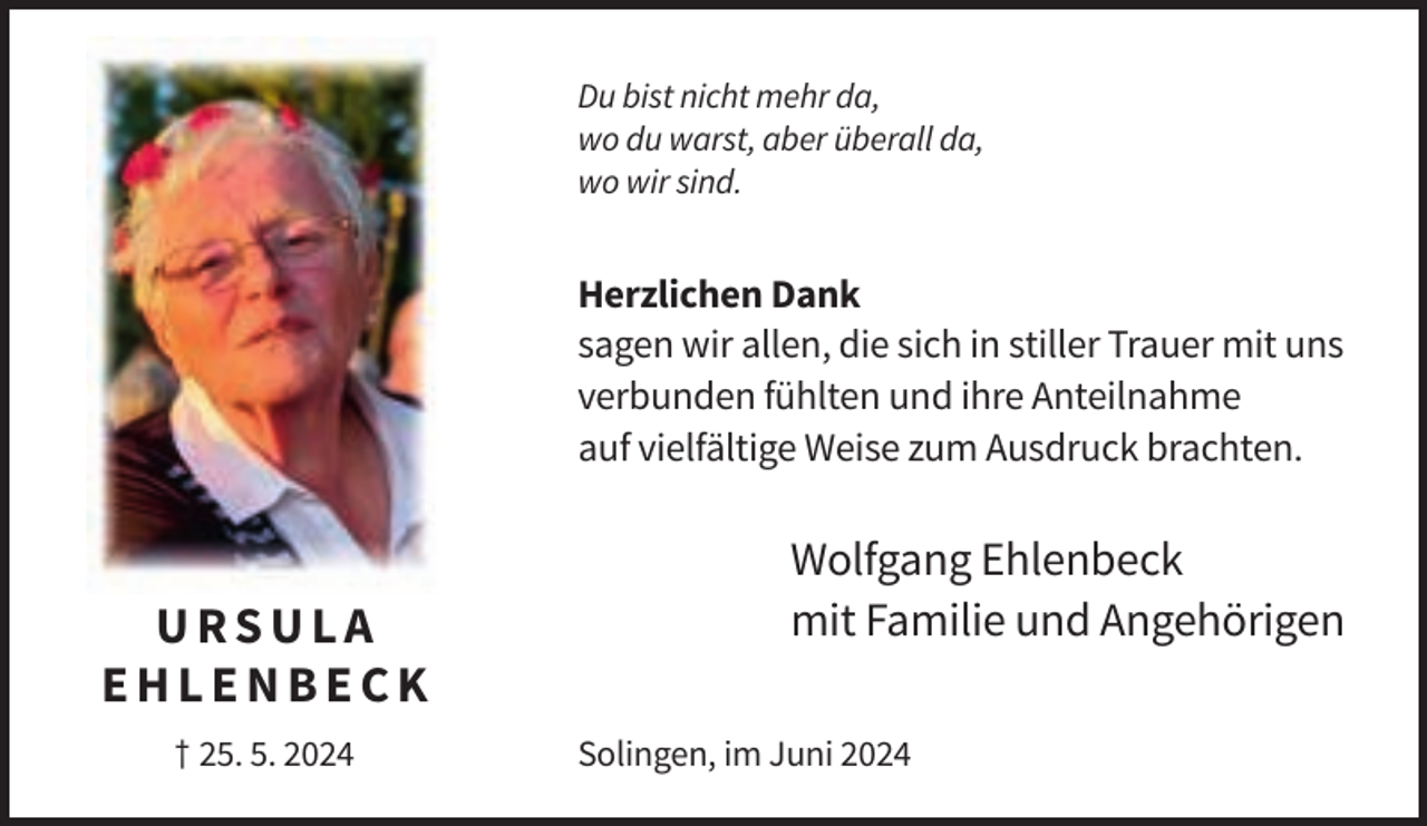 <p>Du bist nicht mehr da,<br />wo du warst, aber überall da,<br />wo wir sind.</p><p>Herzlichen Dank<br />sagen wir allen, die sich in stiller Trauer mit uns<br />verbunden fühlten und ihre Anteilnahme<br />auf vielfältige Weise zum Ausdruck brachten.</p><p>URSULA<br />EHLENBECK<br />† 25. 5. 2024</p><p>Wolfgang Ehlenbeck<br />mit Familie und Angehörigen<br />Solingen, im Juni 2024</p>
