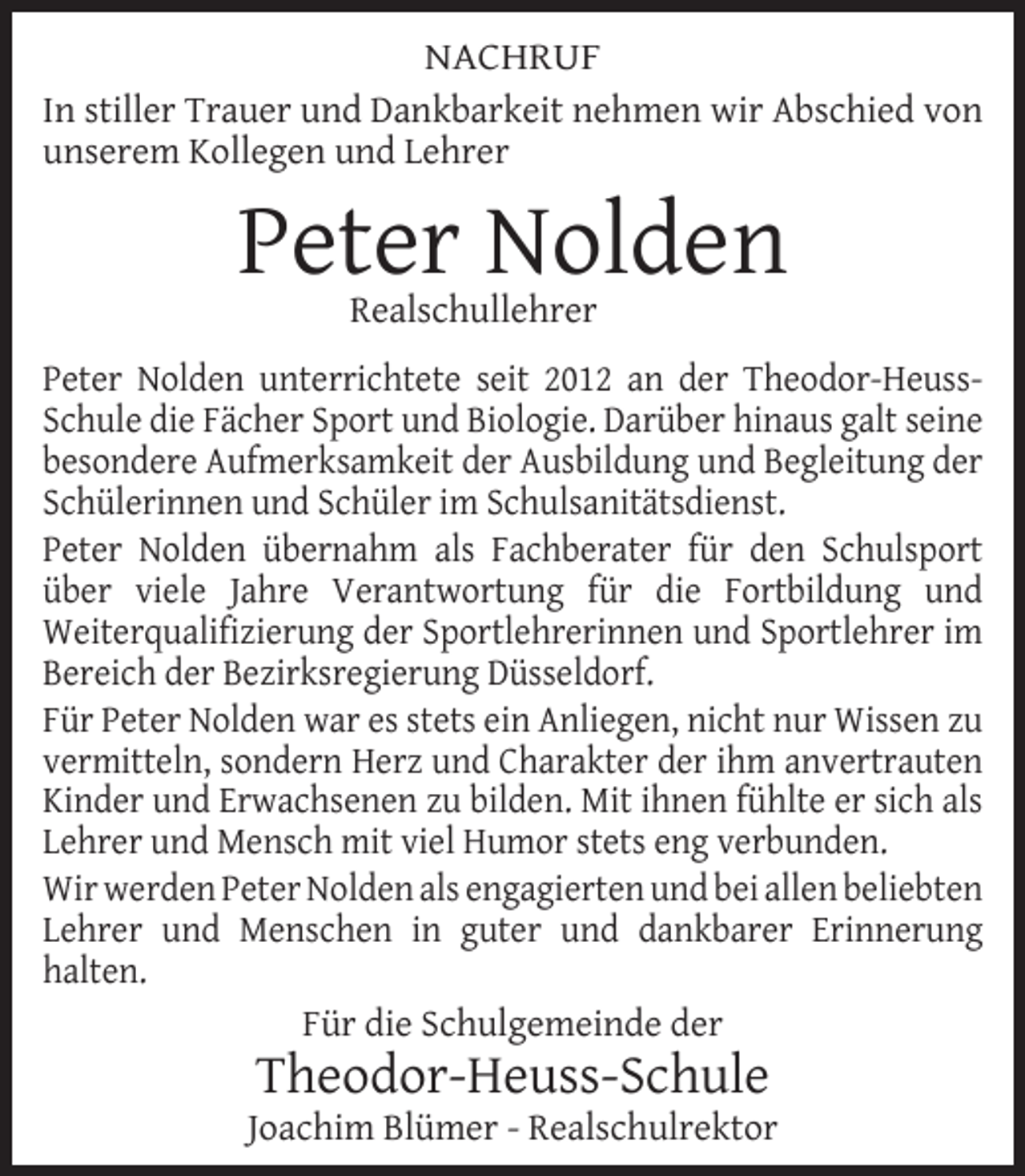 <p>NACHRUF<br />In stiller Trauer und Dankbarkeit nehmen wir Abschied von<br />unserem Kollegen und Lehrer</p><p>Peter Nolden<br />Realschullehrer</p><p>Peter Nolden unterrichtete seit 2012 an der Theodor-HeussSchule die Fächer Sport und Biologie. Darüber hinaus galt seine<br />besondere Aufmerksamkeit der Ausbildung und Begleitung der<br />Schülerinnen und Schüler im Schulsanitätsdienst.<br />Peter Nolden übernahm als Fachberater für den Schulsport<br />über viele Jahre Verantwortung für die Fortbildung und<br />Weiterqualiﬁzierung der Sportlehrerinnen und Sportlehrer im<br />Bereich der Bezirksregierung Düsseldorf.<br />Für Peter Nolden war es stets ein Anliegen, nicht nur Wissen zu<br />vermitteln, sondern Herz und Charakter der ihm anvertrauten<br />Kinder und Erwachsenen zu bilden. Mit ihnen fühlte er sich als<br />Lehrer und Mensch mit viel Humor stets eng verbunden.<br />Wir werden Peter Nolden als engagierten und bei allen beliebten<br />Lehrer und Menschen in guter und dankbarer Erinnerung<br />halten.<br />Für die Schulgemeinde der</p><p>Theodor-Heuss-Schule</p><p>Joachim Blümer - Realschulrektor</p>