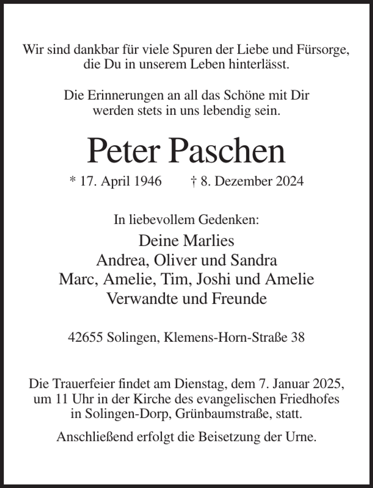 <p>Wir sind dankbar für viele Spuren der Liebe und Fürsorge,<br />die Du in unserem Leben hinterlässt.<br />Die Erinnerungen an all das Schöne mit Dir<br />werden stets in uns lebendig sein.</p><p>Peter Paschen<br />* 17. April 1946</p><p>† 8. Dezember 2024</p><p>In liebevollem Gedenken:</p><p>Deine Marlies<br />Andrea, Oliver und Sandra<br />Marc, Amelie, Tim, Joshi und Amelie<br />Verwandte und Freunde<br />42655 Solingen, Klemens-Horn-Straße 38<br />Die Trauerfeier findet am Dienstag, dem 7. Januar 2025,<br />um 11 Uhr in der Kirche des evangelischen Friedhofes<br />in Solingen-Dorp, Grünbaumstraße, statt.<br />Anschließend erfolgt die Beisetzung der Urne.</p>