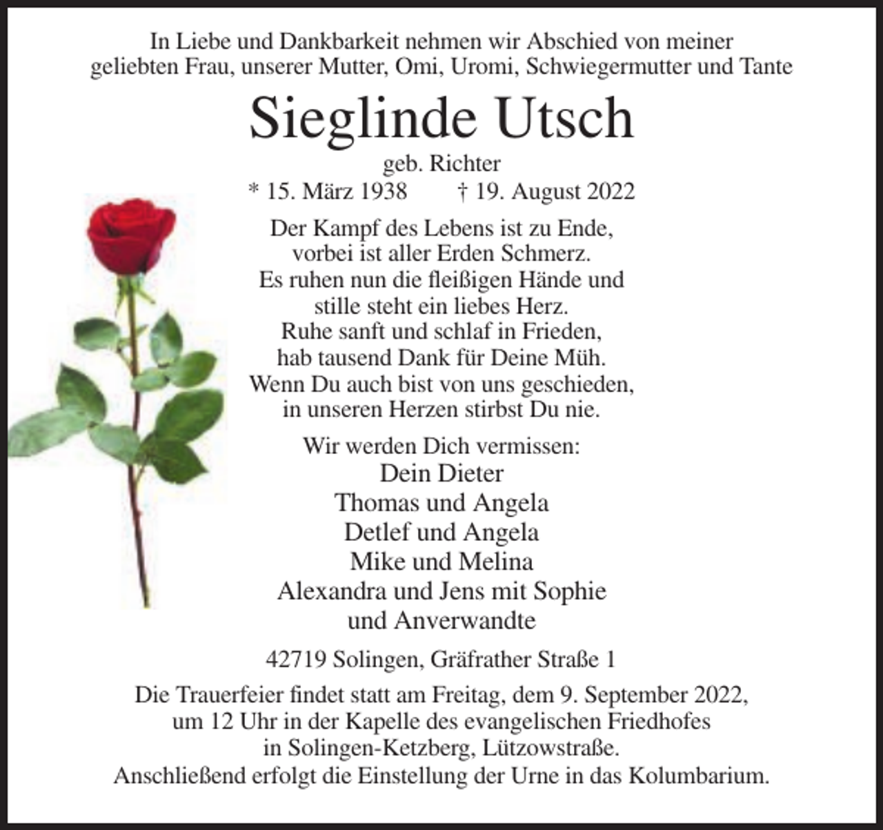 <p>In Liebe und Dankbarkeit nehmen wir Abschied von meiner<br />geliebten Frau, unserer Mutter, Omi, Uromi, Schwiegermutter und Tante</p><p>Sieglinde Utsch<br />geb. Richter<br />* 15. März 1938<br />† 19. August 2022<br />Der Kampf des Lebens ist zu Ende,<br />vorbei ist aller Erden Schmerz.<br />Es ruhen nun die fleißigen Hände und<br />stille steht ein liebes Herz.<br />Ruhe sanft und schlaf in Frieden,<br />hab tausend Dank für Deine Müh.<br />Wenn Du auch bist von uns geschieden,<br />in unseren Herzen stirbst Du nie.<br />Wir werden Dich vermissen:</p><p>Dein Dieter<br />Thomas und Angela<br />Detlef und Angela<br />Mike und Melina<br />Alexandra und Jens mit Sophie<br />und Anverwandte<br />42719 Solingen, Gräfrather Straße 1<br />Die Trauerfeier findet statt am Freitag, dem 9. September 2022,<br />um 12 Uhr in der Kapelle des evangelischen Friedhofes<br />in Solingen-Ketzberg, Lützowstraße.<br />Anschließend erfolgt die Einstellung der Urne in das Kolumbarium.</p>