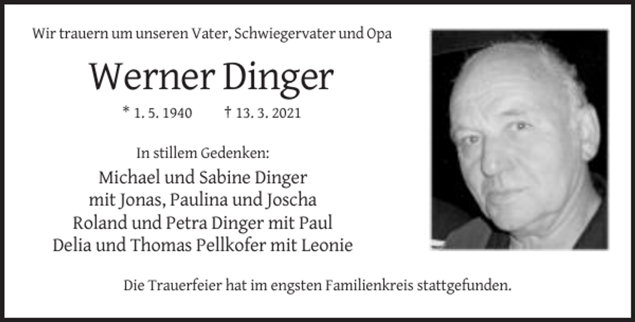 <p>Wir trauern um unseren Vater, Schwiegervater und Opa</p><p>Werner Dinger<br />* 1. 5. 1940</p><p>† 13. 3. 2021</p><p>In stillem Gedenken:</p><p>Michael und Sabine Dinger<br />mit Jonas, Paulina und Joscha<br />Roland und Petra Dinger mit Paul<br />Delia und Thomas Pellkofer mit Leonie<br />Die Trauerfeier hat im engsten Familienkreis stattgefunden.</p>