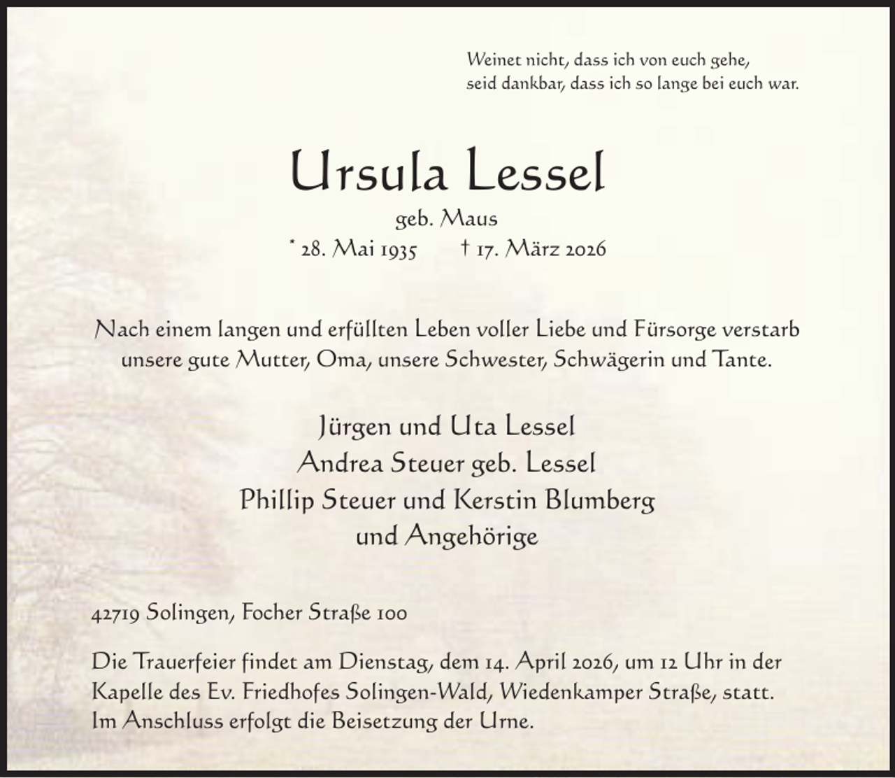 <p>Weinet nicht, dass ich von euch gehe,<br />seid dankbar, dass ich so lange bei euch war.</p><p>Ursula Lessel<br />geb. Maus<br />* 28. Mai 1935<br />† 17. März 2026</p><p>Nach einem langen und erfüllten Leben voller Liebe und Fürsorge verstarb<br />unsere gute Mutter, Oma, unsere Schwester, Schwägerin und Tante.</p><p>Jürgen und Uta Lessel<br />Andrea Steuer geb. Lessel<br />Phillip Steuer und Kerstin Blumberg<br />und Angehörige<br />42719 Solingen, Focher Straße 100<br />Die Trauerfeier findet am Dienstag, dem 14. April 2026, um 12 Uhr in der<br />Kapelle des Ev. Friedhofes Solingen-Wald, Wiedenkamper Straße, statt.<br />Im Anschluss erfolgt die Beisetzung der Urne.</p>