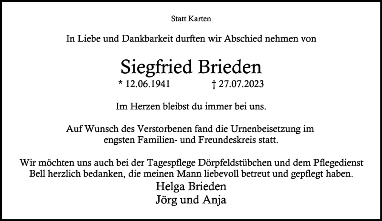 <p>Statt Karten</p><p>In Liebe und Dankbarkeit durften wir Abschied nehmen von</p><p>Siegfried Brieden</p><p>* 12.06.1941</p><p>† 27.07.2023</p><p>Im Herzen bleibst du immer bei uns.<br />Auf Wunsch des Verstorbenen fand die Urnenbeisetzung im<br />engsten Familien- und Freundeskreis statt.<br />Wir möchten uns auch bei der Tagespflege Dörpfeldstübchen und dem Pflegedienst<br />Bell herzlich bedanken, die meinen Mann liebevoll betreut und gepflegt haben.</p><p>Helga Brieden<br />Jörg und Anja</p>
