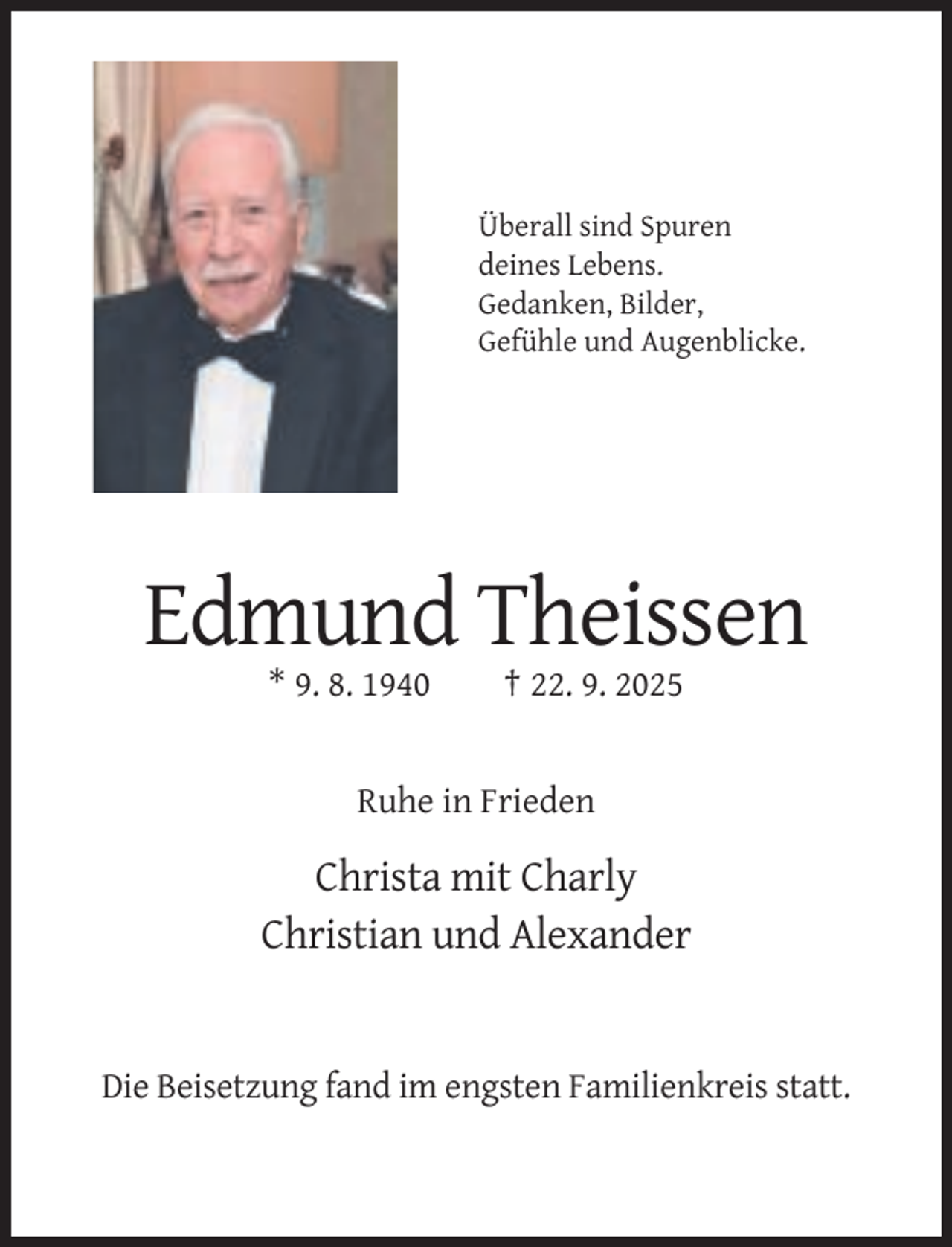 <p>Überall sind Spuren<br />deines Lebens.<br />Gedanken, Bilder,<br />Gefühle und Augenblicke.</p><p>Edmund Theissen<br />* 9. 8. 1940</p><p>† 22. 9. 2025</p><p>Ruhe in Frieden</p><p>Christa mit Charly<br />Christian und Alexander</p><p>Die Beisetzung fand im engsten Familienkreis statt.</p>
