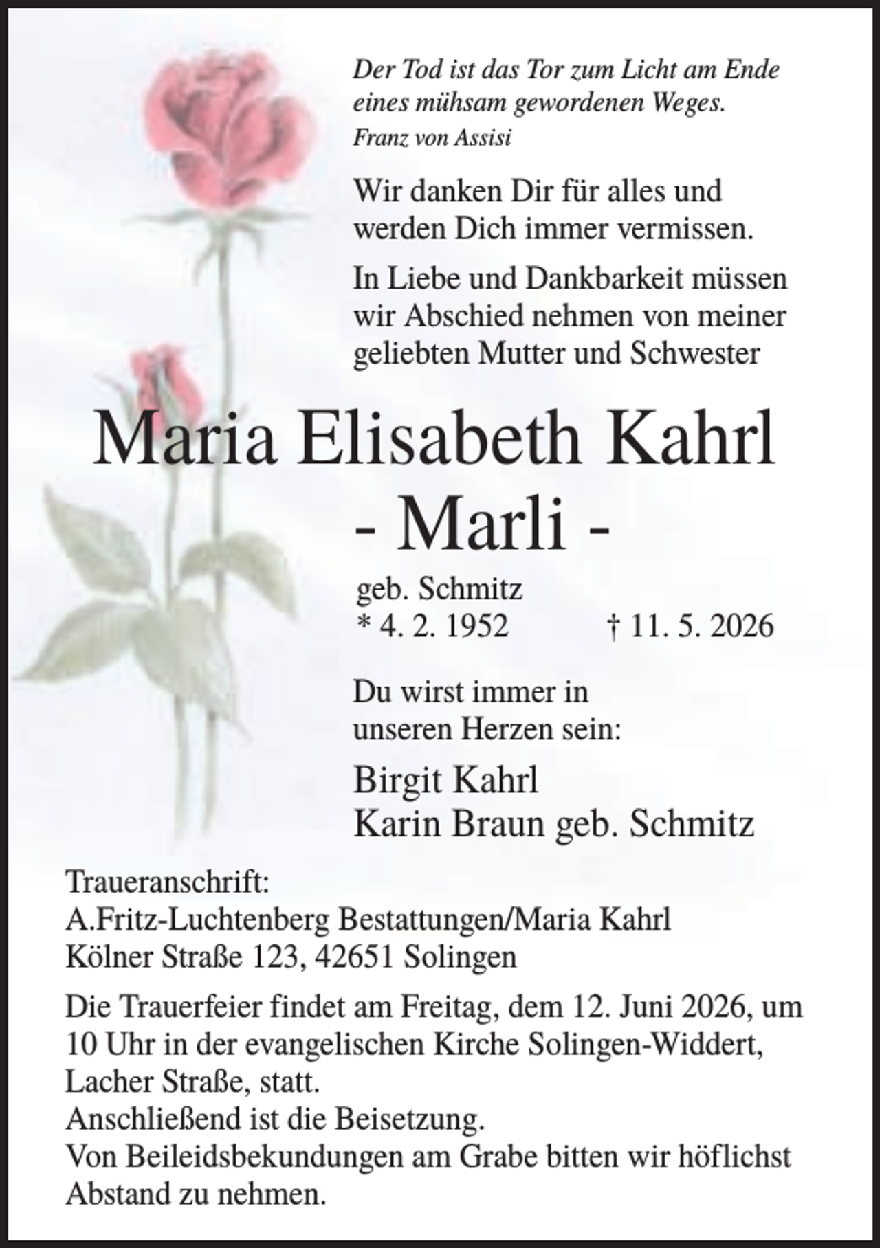 <p>Der Tod ist das Tor zum Licht am Ende<br />eines mühsam gewordenen Weges.<br />Franz von Assisi</p><p>Wir danken Dir für alles und<br />werden Dich immer vermissen.<br />In Liebe und Dankbarkeit müssen<br />wir Abschied nehmen von meiner<br />geliebten Mutter und Schwester</p><p>Maria Elisabeth Kahrl<br />- Marli geb. Schmitz<br />* 4. 2. 1952</p><p>† 11. 5. 2026</p><p>Du wirst immer in<br />unseren Herzen sein:</p><p>Birgit Kahrl<br />Karin Braun geb. Schmitz<br />Traueranschrift:<br />A.Fritz-Luchtenberg Bestattungen/Maria Kahrl<br />Kölner Straße 123, 42651 Solingen<br />Die Trauerfeier findet am Freitag, dem 12. Juni 2026, um<br />10 Uhr in der evangelischen Kirche Solingen-Widdert,<br />Lacher Straße, statt.<br />Anschließend ist die Beisetzung.<br />Von Beileidsbekundungen am Grabe bitten wir höflichst<br />Abstand zu nehmen.</p>