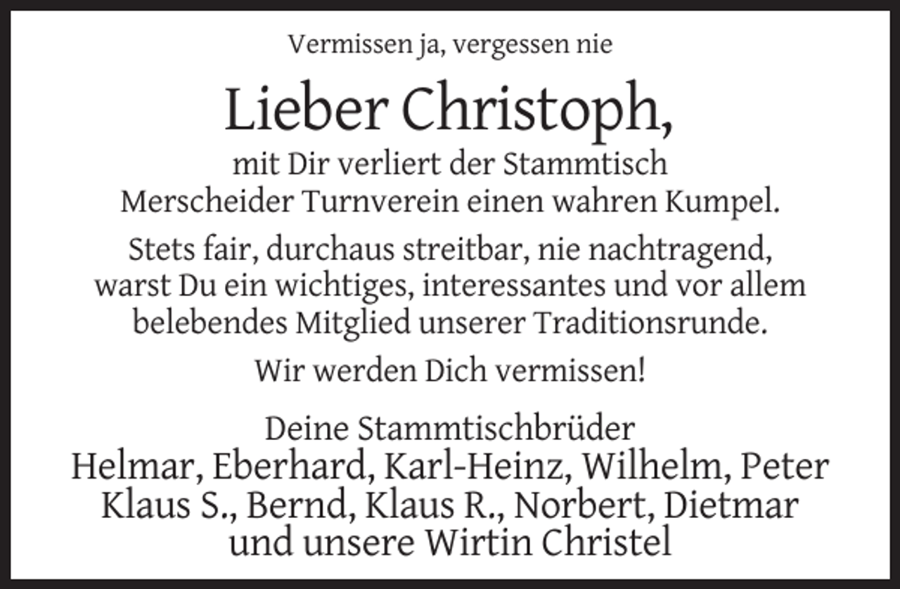 <p>Vermissen ja, vergessen nie</p><p>Lieber Christoph,<br />mit Dir verliert der Stammtisch<br />Merscheider Turnverein einen wahren Kumpel.<br />Stets fair, durchaus streitbar, nie nachtragend,<br />warst Du ein wichtiges, interessantes und vor allem<br />belebendes Mitglied unserer Traditionsrunde.<br />Wir werden Dich vermissen!</p><p>Deine Stammtischbrüder</p><p>Helmar, Eberhard, Karl-Heinz, Wilhelm, Peter<br />Klaus S., Bernd, Klaus R., Norbert, Dietmar<br />und unsere Wirtin Christel</p>