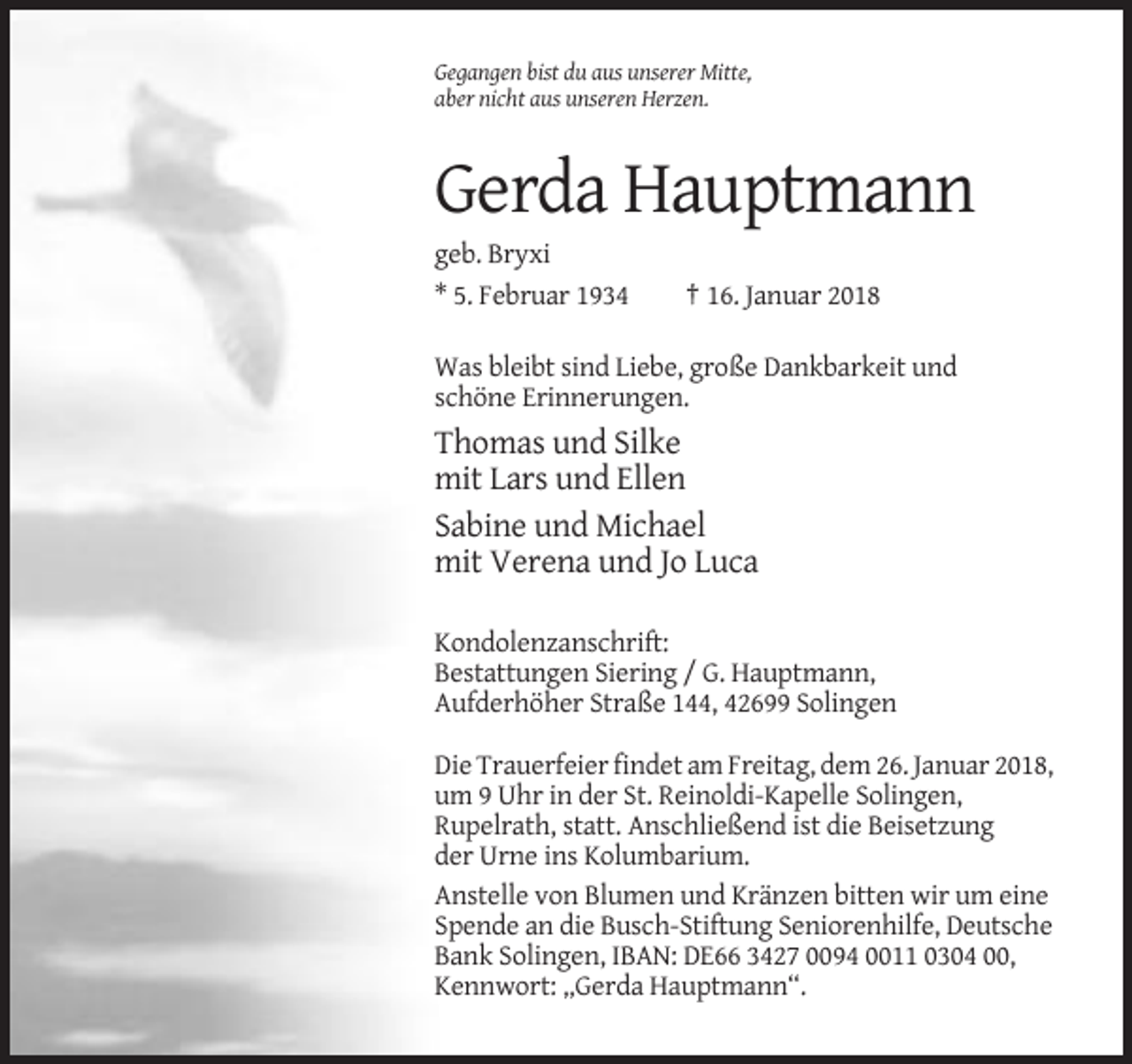<p>Gegangen bist du aus unserer Mitte,<br />aber nicht aus unseren Herzen.</p><p>Gerda Hauptmann<br />geb. Bryxi<br />* 5. Februar 1934</p><p>† 16. Januar 2018</p><p>Was bleibt sind Liebe, große Dankbarkeit und<br />schöne Erinnerungen.</p><p>Thomas und Silke<br />mit Lars und Ellen<br />Sabine und Michael<br />mit Verena und Jo Luca<br />Kondolenzanschrift:<br />Bestattungen Siering / G. Hauptmann,<br />Aufderhöher Straße 144, 42699 Solingen<br />Die Trauerfeier findet am Freitag, dem 26. Januar 2018,<br />um 9 Uhr in der St. Reinoldi-Kapelle Solingen,<br />Rupelrath, statt. Anschließend ist die Beisetzung<br />der Urne ins Kolumbarium.<br />Anstelle von Blumen und Kränzen bitten wir um eine<br />Spende an die Busch-Stiftung Seniorenhilfe, Deutsche<br />Bank Solingen, IBAN: DE66 3427 0094 0011 0304 00,<br />Kennwort: „Gerda Hauptmann“.</p>