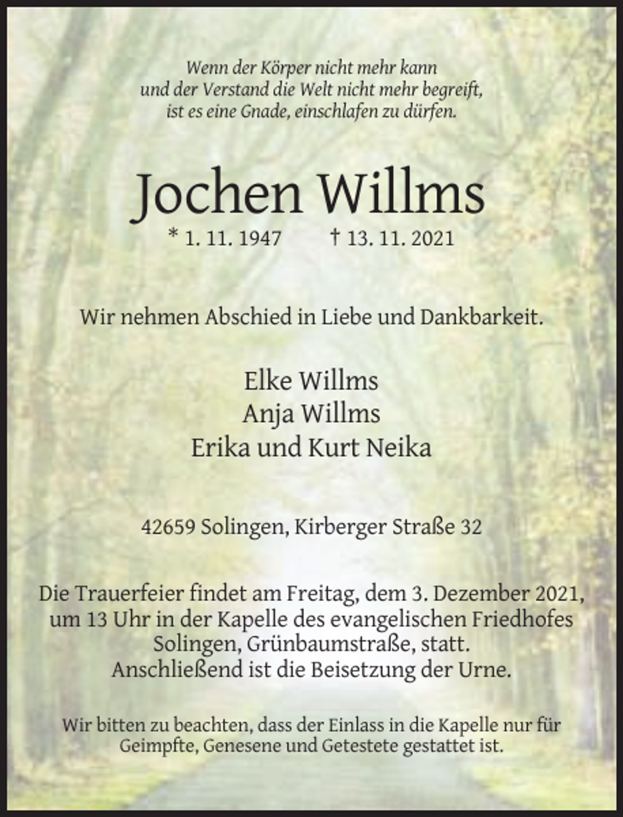 <p>Wenn der Körper nicht mehr kann<br />und der Verstand die Welt nicht mehr begreift,<br />ist es eine Gnade, einschlafen zu dürfen.</p><p>Jochen Willms<br />* 1. 11. 1947</p><p>† 13. 11. 2021</p><p>Wir nehmen Abschied in Liebe und Dankbarkeit.</p><p>Elke Willms<br />Anja Willms<br />Erika und Kurt Neika<br />42659 Solingen, Kirberger Straße 32<br />Die Trauerfeier findet am Freitag, dem 3. Dezember 2021,<br />um 13 Uhr in der Kapelle des evangelischen Friedhofes<br />Solingen, Grünbaumstraße, statt.<br />Anschließend ist die Beisetzung der Urne.<br />Wir bitten zu beachten, dass der Einlass in die Kapelle nur für<br />Geimpfte, Genesene und Getestete gestattet ist.</p>