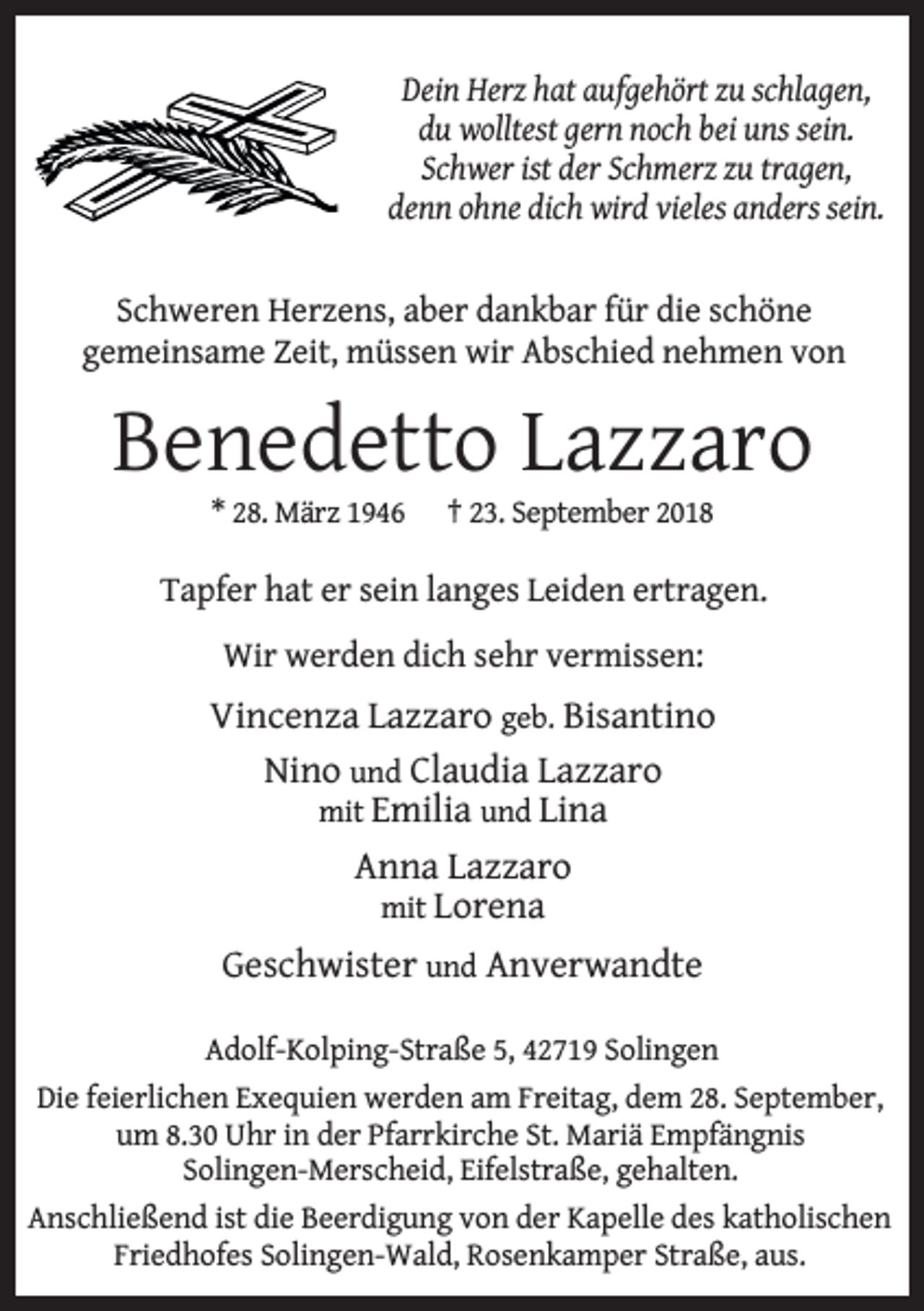 <p>Dein Herz hat aufgehört zu schlagen,<br />du wolltest gern noch bei uns sein.<br />Schwer ist der Schmerz zu tragen,<br />denn ohne dich wird vieles anders sein.<br />Schweren Herzens, aber dankbar für die schöne<br />gemeinsame Zeit, müssen wir Abschied nehmen von</p><p>Benedetto Lazzaro<br />* 28. März 1946</p><p>† 23. September 2018</p><p>Tapfer hat er sein langes Leiden ertragen.<br />Wir werden dich sehr vermissen:</p><p>Vincenza Lazzaro geb. Bisantino<br />Nino und Claudia Lazzaro<br />mit Emilia und Lina<br />Anna Lazzaro<br />mit Lorena<br />Geschwister und Anverwandte<br />Adolf-Kolping-Straße 5, 42719 Solingen<br />Die feierlichen Exequien werden am Freitag, dem 28. September,<br />um 8.30 Uhr in der Pfarrkirche St. Mariä Empfängnis<br />Solingen-Merscheid, Eifelstraße, gehalten.<br />Anschließend ist die Beerdigung von der Kapelle des katholischen<br />Friedhofes Solingen-Wald, Rosenkamper Straße, aus.</p>