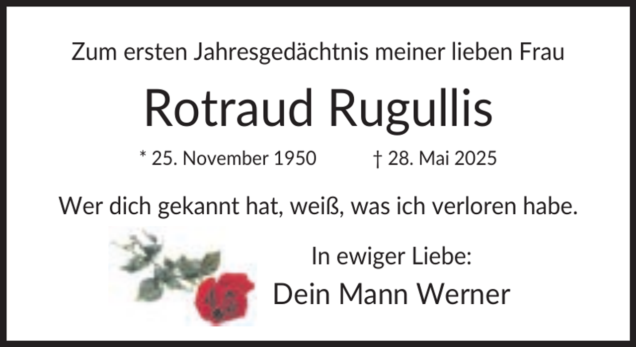<p>Zum ersten Jahresgedächtnis meiner lieben Frau</p><p>Rotraud Rugullis<br />* 25. November 1950</p><p>† 28. Mai 2025</p><p>Wer dich gekannt hat, weiß, was ich verloren habe.<br />In ewiger Liebe:</p><p>Dein Mann Werner</p>