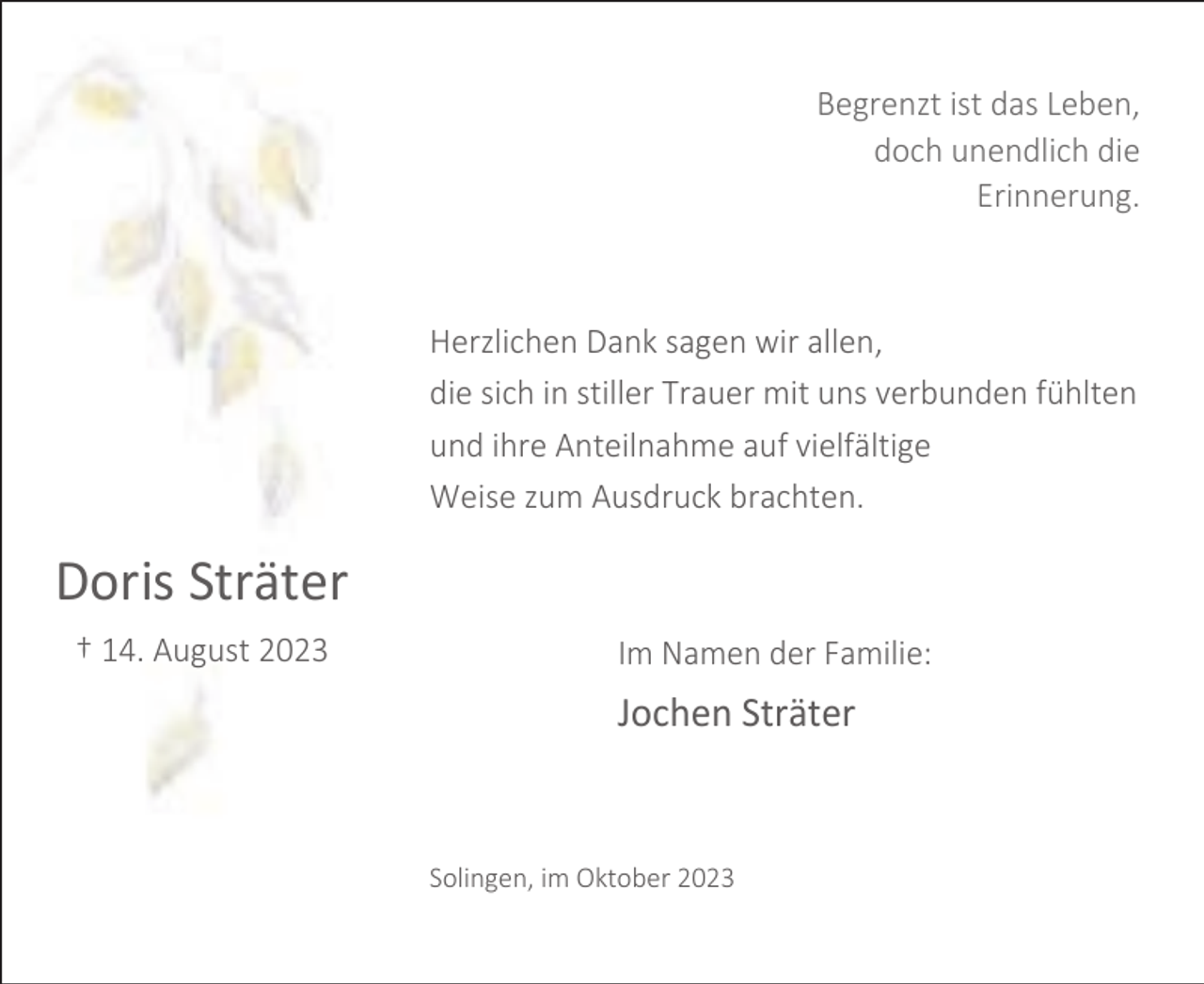 <p>Begrenzt ist das Leben,<br />doch unendlich die<br />Erinnerung.</p><p>Herzlichen Dank sagen wir allen,<br />die sich in stiller Trauer mit uns verbunden fühlten<br />und ihre Anteilnahme auf vielfältige<br />Weise zum Ausdruck brachten.</p><p>Doris Sträter<br />† 14. August 2023</p><p>Im Namen der Familie:</p><p>Jochen Sträter</p><p>Solingen, im Oktober 2023</p>