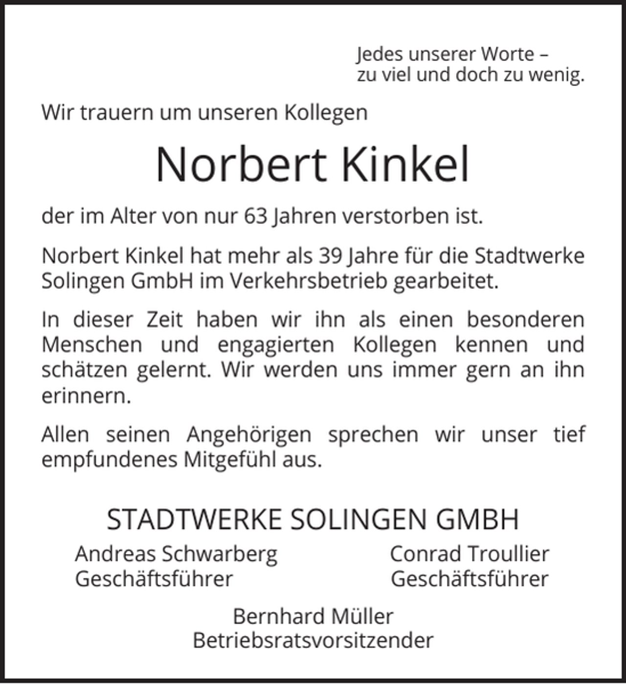 <p>Jedes unserer Worte –<br />zu viel und doch zu wenig.</p><p>Wir trauern um unseren Kollegen</p><p>Norbert Kinkel<br />der im Alter von nur 63 Jahren verstorben ist.<br />Norbert Kinkel hat mehr als 39 Jahre für die Stadtwerke<br />Solingen GmbH im Verkehrsbetrieb gearbeitet.<br />In dieser Zeit haben wir ihn als einen besonderen<br />Menschen und engagierten Kollegen kennen und<br />schätzen gelernt. Wir werden uns immer gern an ihn<br />erinnern.<br />Allen seinen Angehörigen sprechen wir unser tief<br />empfundenes Mitgefühl aus.</p><p>STADTWERKE SOLINGEN GMBH<br />Andreas Schwarberg<br />Geschäftsführer</p><p>Conrad Troullier<br />Geschäftsführer</p><p>Bernhard Müller<br />Betriebsratsvorsitzender</p>
